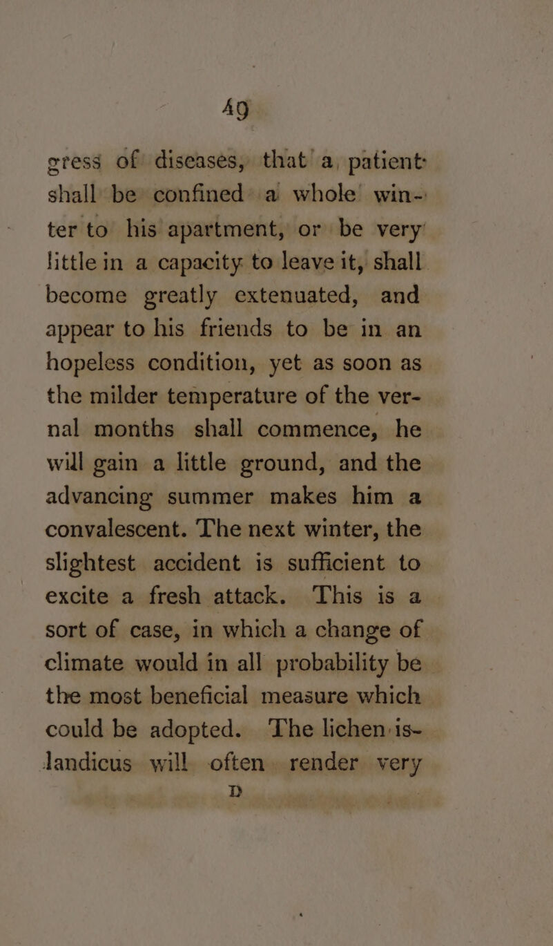 AQ gress of diseases, that’ a, patient: shall be confined) a whole win- ter to his apartment, or be very little in a capacity to leave it, shall become greatly extenuated, and appear to his friends to be in an hopeless condition, yet as soon as the milder temperature of the ver- nal months shall commence, he will gain a little ground, and the advancing summer makes him a convalescent. The next winter, the slightest accident is sufficient to excite a fresh attack. This is a sort of case, in which a change of climate would in all probability be the most beneficial measure which could be adopted. ‘The lichen is- landicus will often. render very D