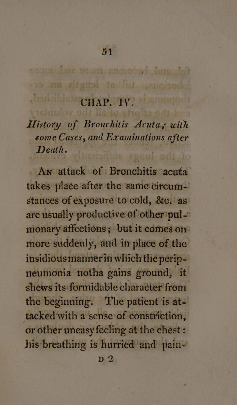 CHAP. IV. i. istory of Bronchitis Acuta,; with some Cases, and Examinations after Death. _ Aw attack of Bronchitis cacuta takes place after the same circum- stances of exposure 'to cold, &amp;c. as are usudlly productive of other'pul-: monary affections; but it comes on’ more suddenly, and in place of the’ insidiousmannerin which the perip- neumonia notha gains ground, it shews its:-formidable character from the beginning. The patient is at- tacked'with a sense-of constriction, or other uneasy feeling at the chest : his breathing is hurried’and pain- D2