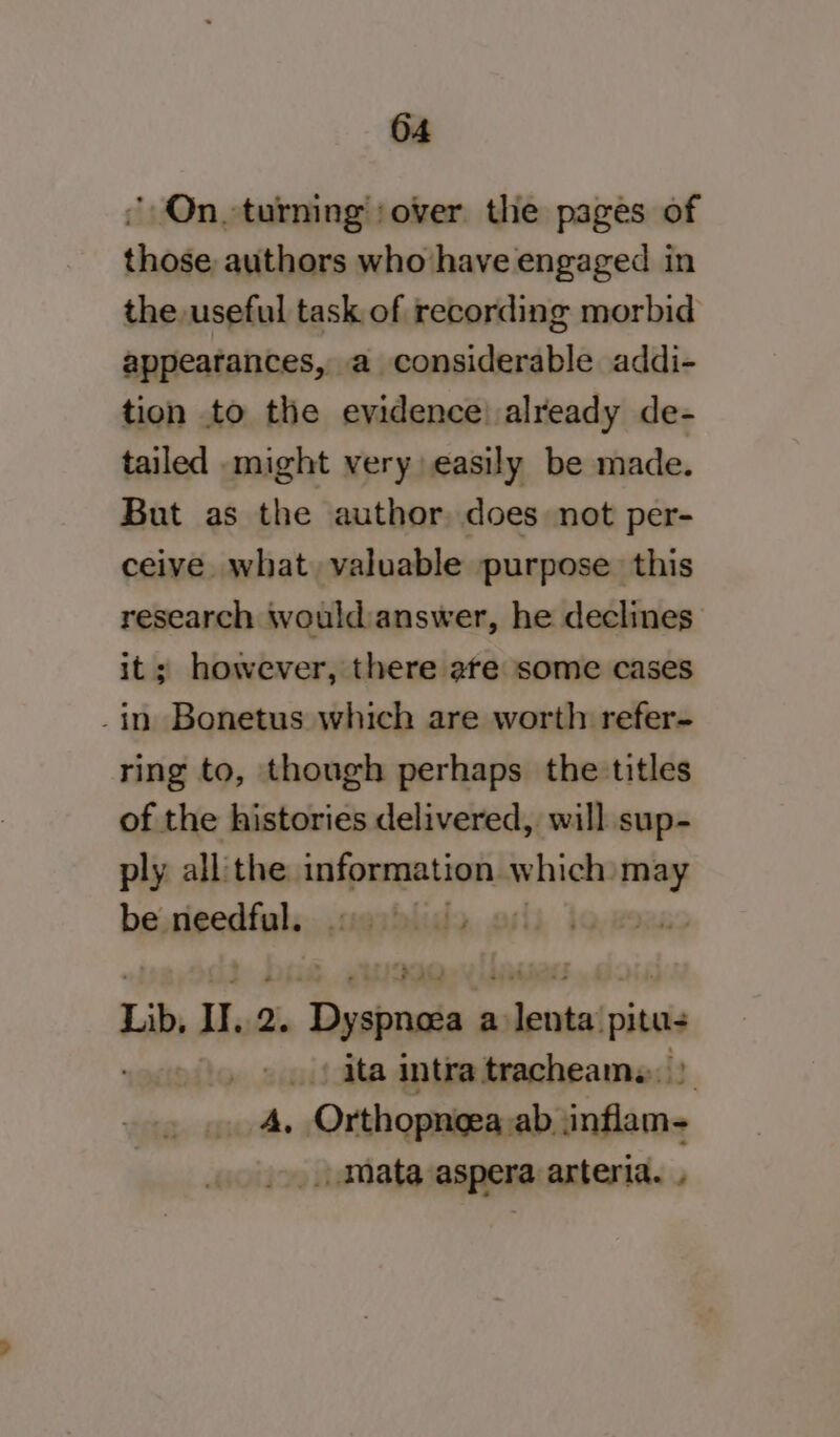 ' On turning :over the pages of those, authors who have engaged in the useful task of recording morbid appearances, a considerable addi- tion to the evidence) already de- tailed might very easily be made. But as the author does not per- ceive what valuable purpose this research wouldianswer, he declines it; however, there ate some cases -in Bonetus which are worth refer- ring to, though perhaps the titles of the histories delivered, will sup- ply all the. information which: id be. Nactinis eablide, osii 10,2848 Lib, Ul. 2. ‘Dyspnava a leata! pits . &gt;.) ita intra tracheams, | _ 4, Orthopneea ab inflam- _ mata aspera arteria.