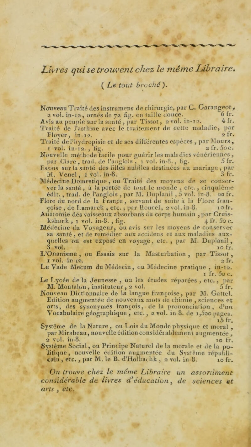 Livres qui se trouvent chez le même Libraire. ( Le tout bruche). Ncru veau T raité des instruirions de chirurgie, par C. Garangeot, 2 vol. in-12, ornés de 72 fig. en taille douce. 6 tr. Avis au peuple sur la santé , par Tissot, 2 vol. in-12. 4 fr. Traité de l’astlime avec le traitement de cette maladie, par Ployer, in 12. ztr. Traité del’hydropisie et. de ses différentes espèces , par Mou rs , ? vol. in-12., fig. 2 fr. 5oc. Nouvelle méthode facile pour guérir les maladies vénériennes , par Clare , trad. de l’anglois , 1 vol. in-8., fig. 5 Ir. Essais sur la santé des hiles nubiles destinées au mariage , par M. Venel , 1 vol. in-8. 3 fr. Médecine Domestique, ou Traité des moyens de se conser- ver la santé, à la portée de tout le monde , etc., cinquième édit. , trad. de l’anglois , par M. Dunlanil , 5 vol. in-8. 20 fr. Flore du nord de la tran.ee, servant cle suite à la Flore frati- çoise , de Lamarck , etc., par Koucel, 2 vol. in-8. 10 fr. Anatomie des vaisseaux absorbuns du corps humain , par Cruis- kshank, 1 vol. in-8. , fig. 4 c. Médecine du Voyageur, ou avis sur les moyens de conserver sa santé , et cle remédier aux accidens et aux maladies aux- quelles on est exposé en voyage, etc. , par M. Duplanil , 3 vol. 10 fr. L’Onanisme , ou Essais sur la Masturbation , par Tissot , 1 vol. in-12. 2 fr. Le Vade Mecum du Médecin, ou Médecine pratique , in-12. 1 fr. 5o c. Le Lycée cle la Jeunesse , ou les études réparées , etc., par M. Montalon , instituteur , 2 vol. 5 fr. Nouveau Dictionnaire de la langue françoise, par M. Gattel. Edition augmentée de nouveaux mots <te chimie , sciences et arts, des synonymes Iranjois, cle la prononciation, d’un Vocabulaire géographique , etc., 2 vol. in 8. cle i,5oo pages. i5 fr. Système cle la Nature , ou T.ois du Monde physique et moral , par Mirabeau, nouvelle édition considéiablcment augmentée , 2 vol. in-8. 10 fr. Système Social, ou Principe Naturel de la morale et de la po- litique, nouvelle édition augmentée du Système républi- cain , etc., par M. le B. d’Holbaihk , 2 vol. in-8. 10 fr. Ou trouve chez le meme Libraire un assortiment considérable de livres d'éducation, de sciences et arts , etc.