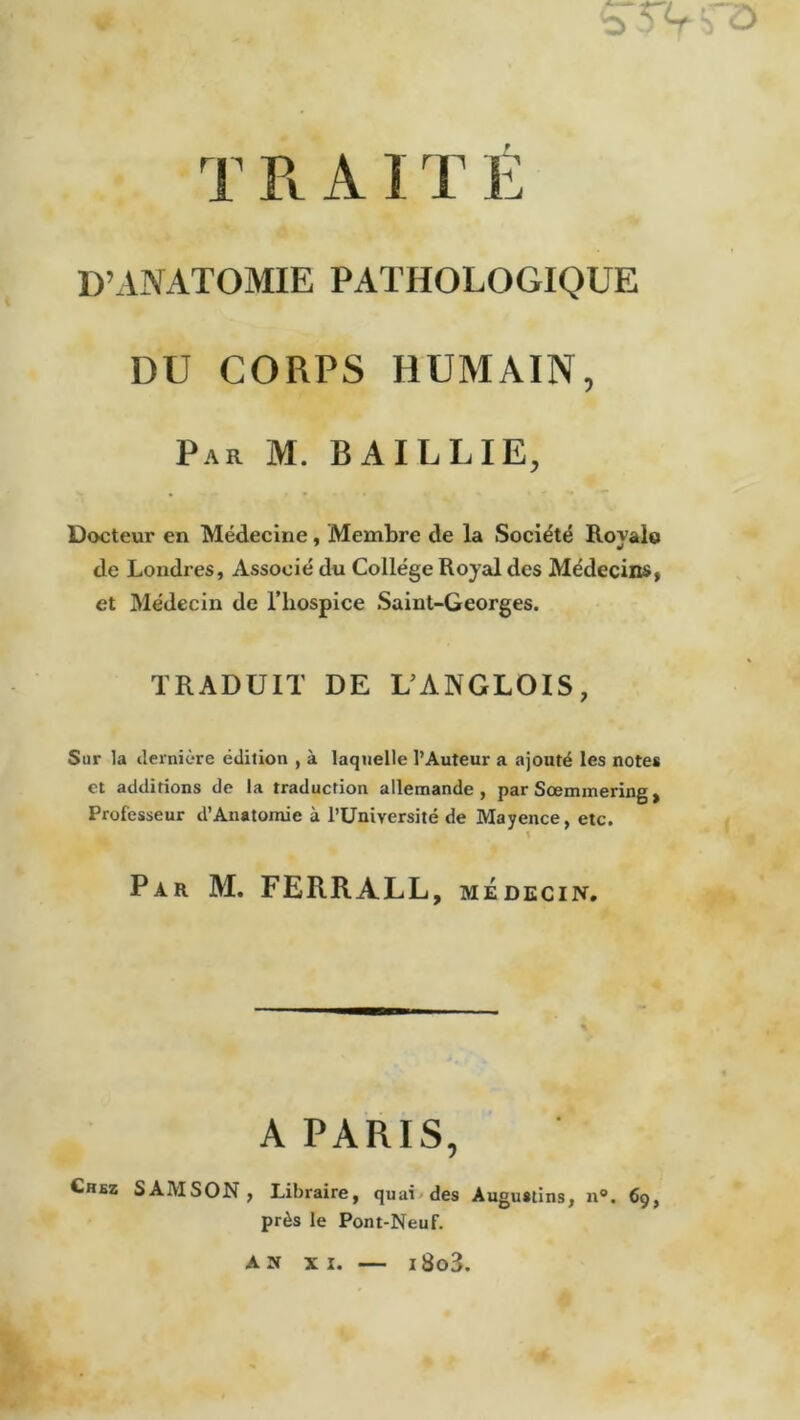 STV T R AIT É D’ANATOMIE PATHOLOGIQUE DU CORPS HUMAIN, Par M. BAILLIE, Docteur en Médecine, Membre de la Société Rovale ¥ de Londres, Associé du Collège Royal des Médecins, et Médecin de l’hospice Saint-Georges. TRADUIT DE LANGLOIS, Sur la dernière édition , à laquelle l’Auteur a ajouté les notes et additions de la traduction allemande, par Sœmmering, Professeur d’Anatomie à l’Université de Mayence, etc. Par M. FERRALL, médecin. A PARIS, Chez S AM SON , Libraire, quai des Augustins, n°. 69, près le Pont-Neuf. AN XI. — i8o3.
