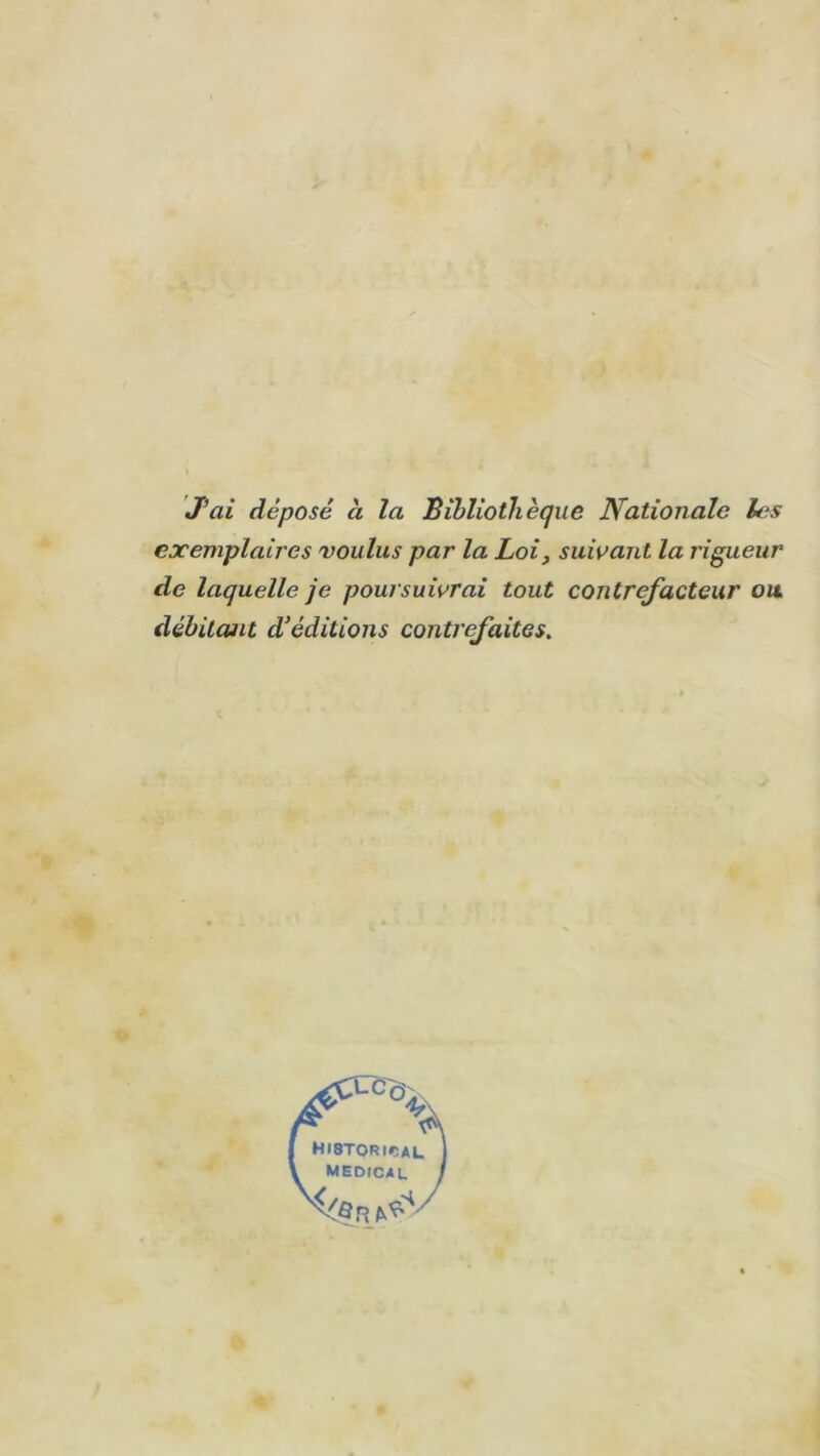 J’ai déposé à la Bibliothèque Nationale les exemplaires voulus par la Loi, suivant la rigueur de laquelle je poursuivrai tout contrefacteur ou débitant d’éditions contrefaites.