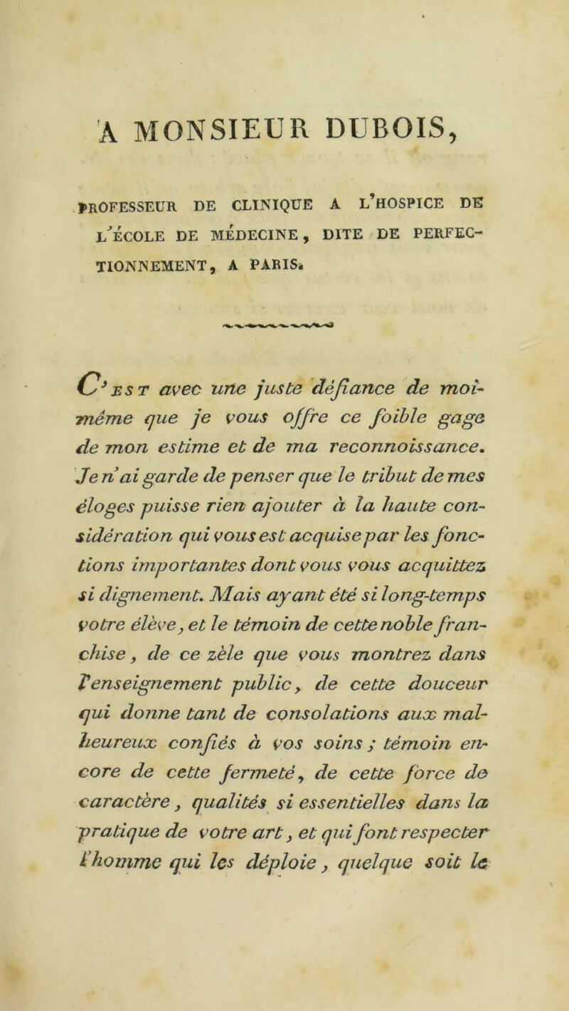 À MONSIEUR DUBOIS, PROFESSEUR DE CLINIQUE A L’HOSPICE DE l'école de médecine, dite de perfec- tionnement, A PARIS. est avec une juste défiance de moi- même que je vous ojfre ce foible gage de mon estime et de ma reconnaissance. Je n ai garde de penser que le tribut de mes éloges puisse rien ajouter à la haute con- sidération qui vous est acquise par les fonc- tions importantes dont vous vous acquittez si dignement. Mais ayant été si long-temps votre élève, et le témoin de cette noble fran- chise , de ce zèle que vous montrez dans Venseignement public> de cette douceur qui donne tant de consolations aux mal- heureux confiés à vos soins ; témoin en- core de cette fermeté, de cette force de caractère, qualités si essentielles dans la pratique de votre art, et qui font respecter L homme qui les déploie, quelque soit le