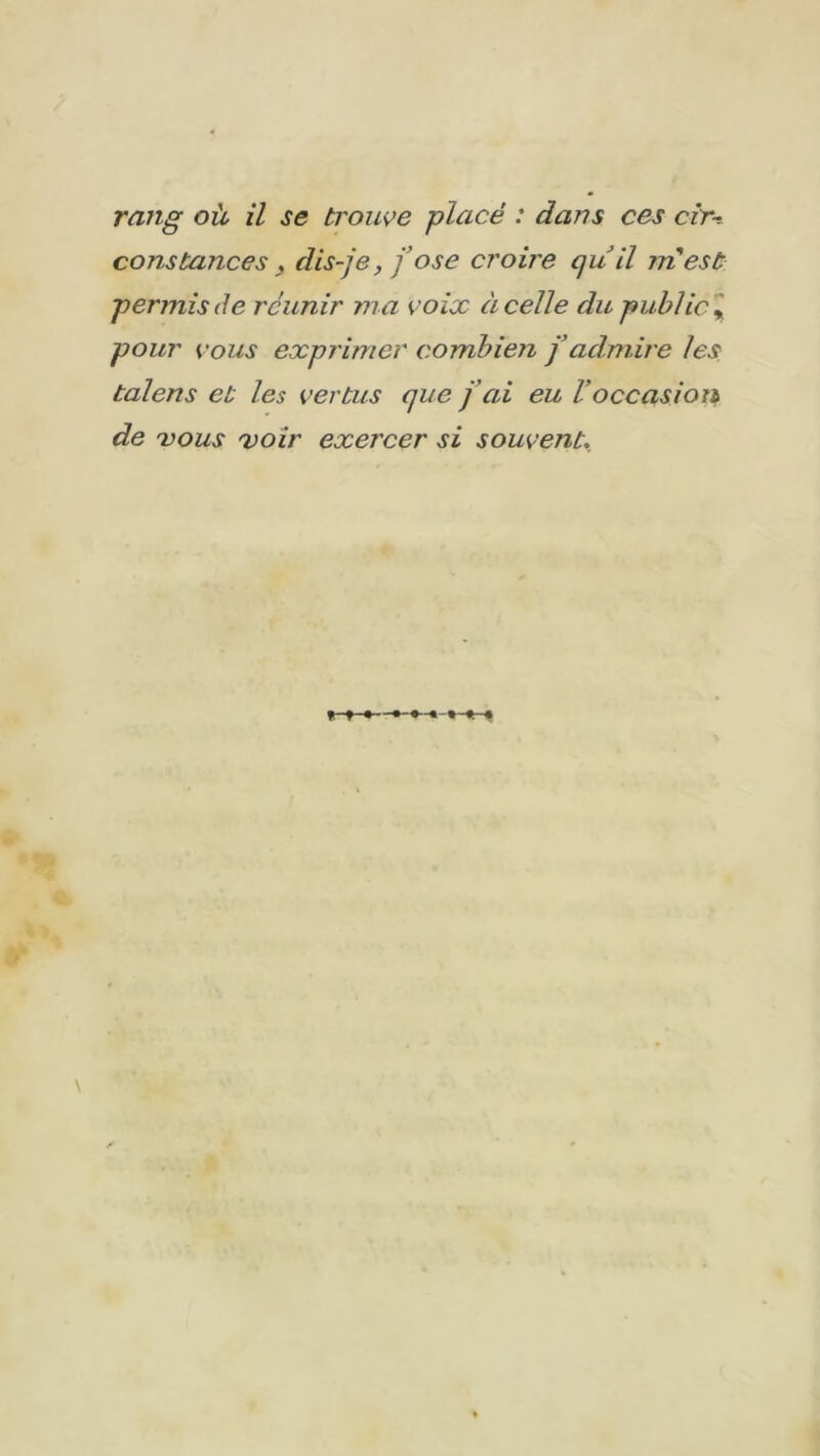 rang où il se trouve placé : dans ces cir-. constances y dis-je, j’ose croire qu il in est permis de réunir ma voix à celle du public * pour vous exprimer combien j’admire les talens et les vertus que j'ai eu Voccasion de vous 'voir exercer si souvent.