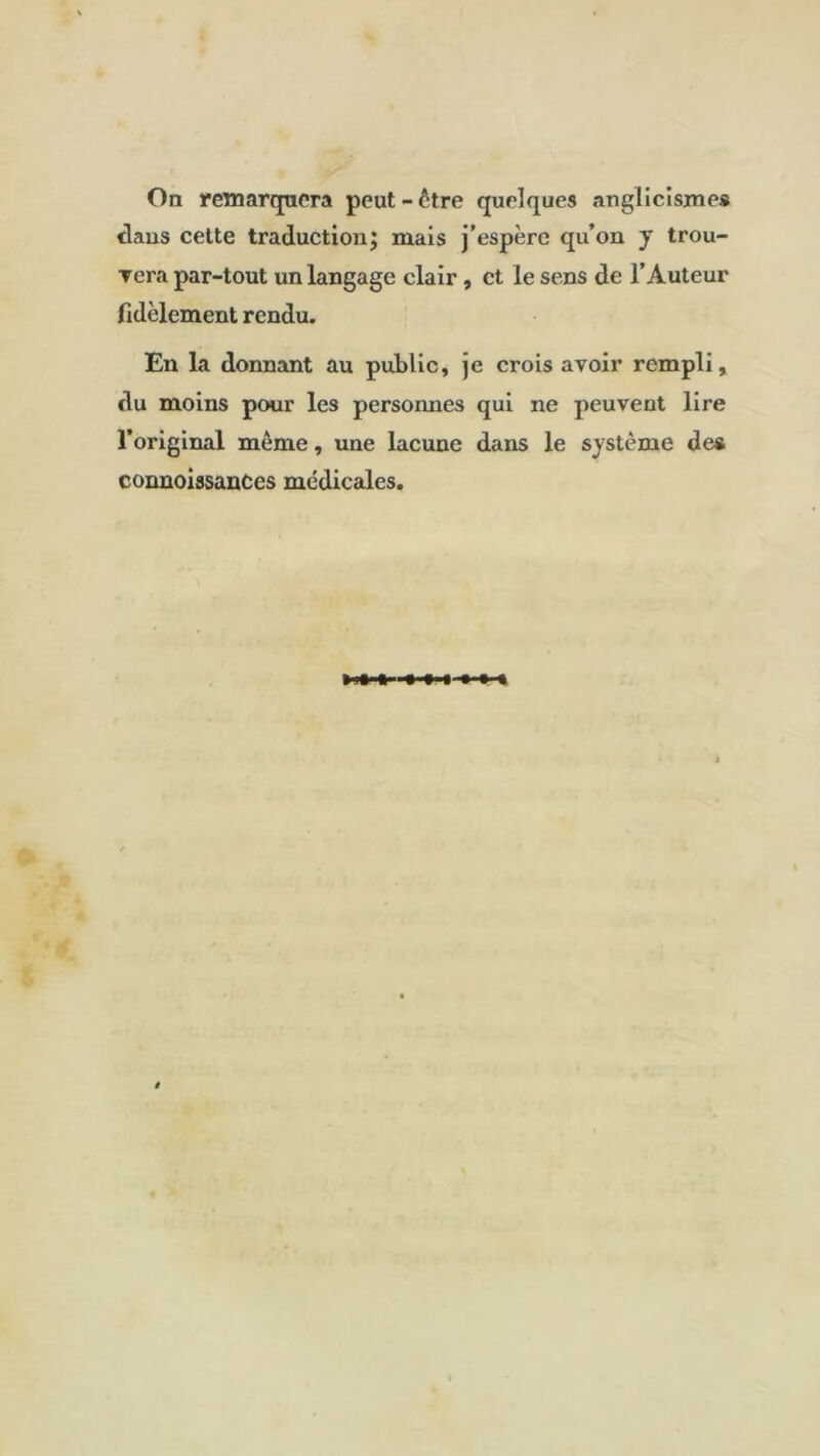 On remarquera peut-être quelques anglicisme* dans cette traduction; mais j’espère qu’on y trou- vera par-tout un langage clair , et le sens de l’Auteur fidèlement rendu. En la donnant au public, je crois avoir rempli, du moins pour les personnes qui ne peuvent lire l’original même, une lacune dans le système de* connoiasances médicales.