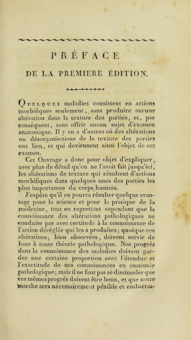 PRÉFACE DE LA PREMIERE ÉDITION. Qtti ques maladies consistent en actions morbifiques seulement, sans produire aucune altération dans la texture des parties, et, par conséquent, sans offrir aucun sujet d’examen anatomique. Il y en a d’autres oii des altérations ou désorganisations de la texture des parties ont lieu, et qui deviennent ainsi l’objet de cet examen. Cet Ouvrage a donc pour objet d’expliquer, avec plus de détail qu’on ne l’avoit fait jusqu’ici, les altérations de texture qui résultent d’actions morbifiques dans quelques unes des parties les plus importantes du corps humain. J’espère qu’il en pourra résulter quelque avan- tage pour la science et pour la pratique de la médecine, tout en regrettant cependant que la eonnoissance des altérations pathologiques ne -conduise pas avec certitude a la eonnoissance de l’action déréglée qui les a produites ; quoique ces altérations, bien observées, doivent servir de base à toute théorie pathologique. Nos progrès dans la eonnoissance des maladies doivent gar- der une certaine proportion avec l’étendue et l’exactitude de nos connoissances en anatomie pathologique; mais il ne faut pas se dissimuler que ces memes progrès doivent être lents, et que notre marche sera nécessairement pénible et embarras-