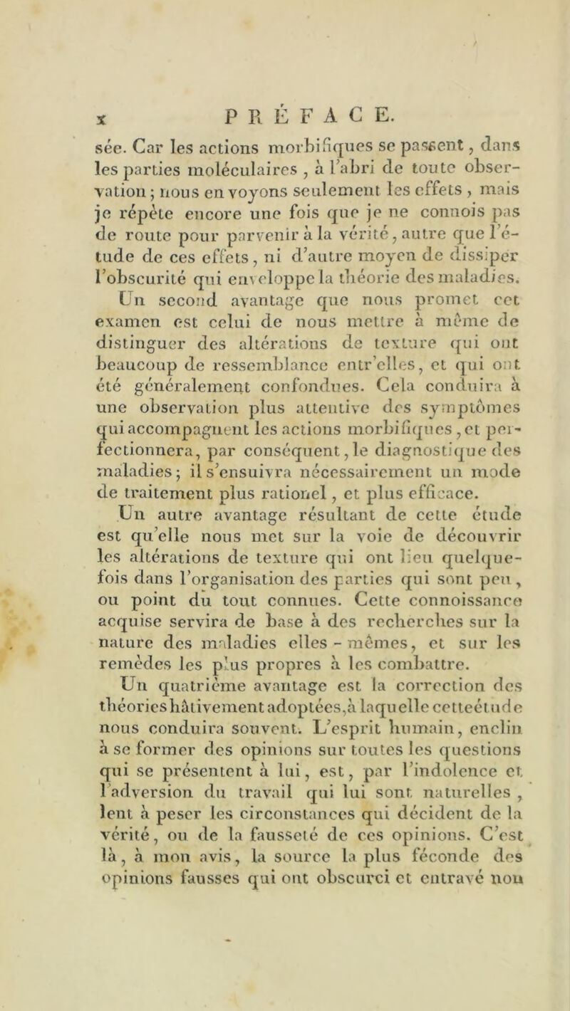 sée. Car les actions morbifiques se passent, dans les parties moléculaires , à l’abri de toute obser- vation ; nous en voyons seulement les effets , mais je répète encore une fois que je ne connois pas de route pour parvenir à la vérité, autre que l’é- tude de ces effets, ni d’autre moyen de dissiper l’obscurité qui enveloppe la théorie des maladies. Un second avantage que nous promet cet examen est celui de nous mettre à même de distinguer des altérations de texture qui ont beaucoup de ressemblance entr elles, et qui ont été généralement confondues. Cela conduira à une observation plus attentive des symptômes qui accompagnent les actions morbifiques ,ct per- fectionnera, par conséquent, le diagnostique des maladies; il s’ensuivra nécessairement un mode de traitement plus rationel, et plus efficace. Un autre avantage résultant de cette étude est qu elle nous met sur la voie de découvrir les altérations de texture qui ont lieu quelque- fois dans l’organisation des parties qui sont peu , ou point du tout connues. Cette connoissaneo acquise servira de base «à des recherches sur la nature des maladies elles-mêmes, et sur les remèdes les p'us propres à les combattre. Un quatrième avantage est la correction des théories hâtivement adoptées,à laquelle cetteélude nous conduira souvent. L’esprit humain, enclin à se former des opinions sur toutes les questions qui se présentent à lui, est, par l’indolence et. ladversion du travail qui lui sont naturelles , lent à peser les circonstances qui décident de la vérité, ou de la fausseté de ces opinions. C’est là, à mon avis, la source la plus féconde des opinions fausses qui ont obscurci et entravé nou