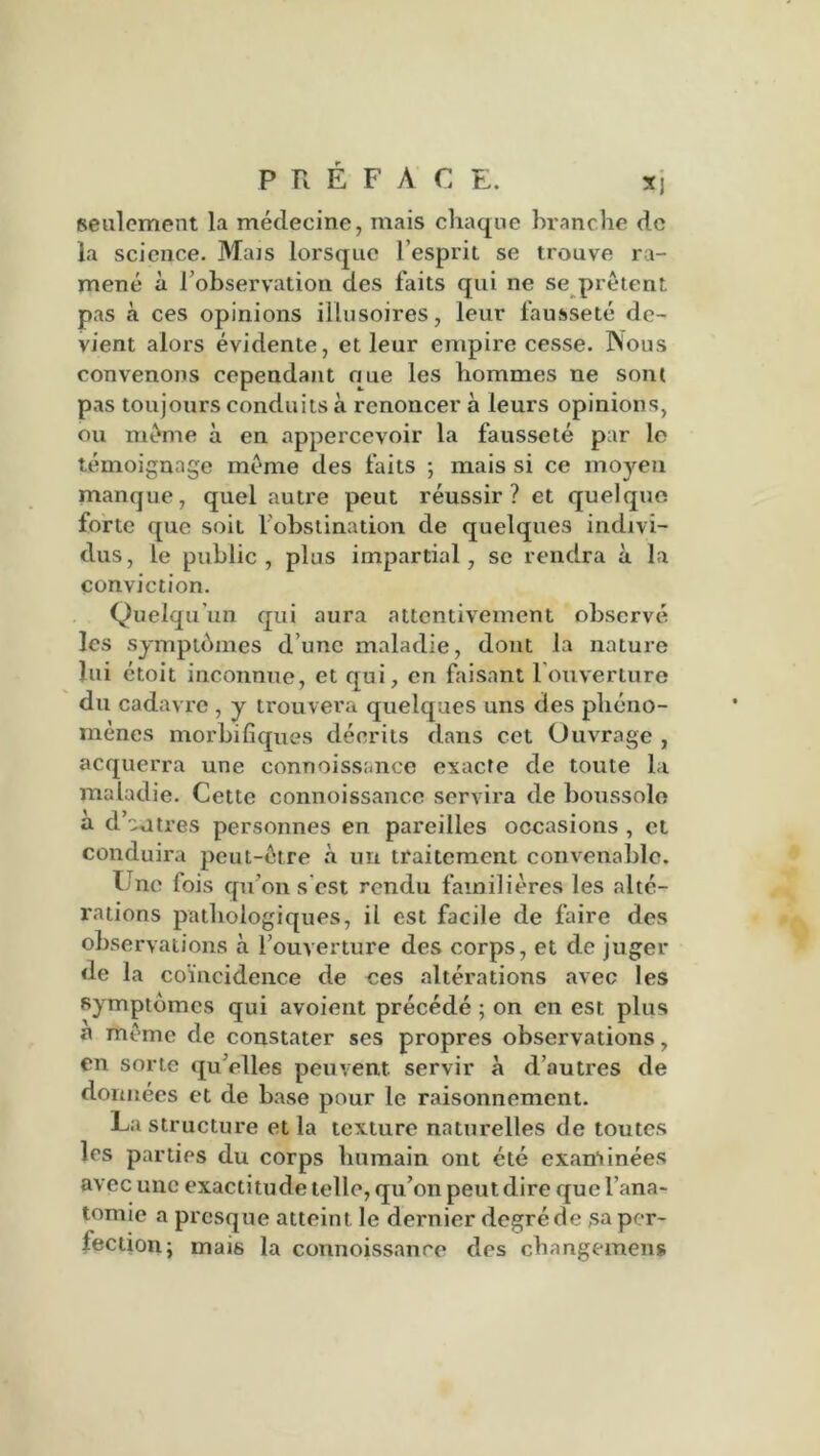 seulement la médecine, mais chaque branche de la science. Mais lorsque l’esprit se trouve ra- mené à l’observation des faits qui ne se prêtent pas à ces opinions illusoires, leur fausseté de- vient alors évidente, et leur empire cesse. Nous convenons cependant que les hommes ne sont pas toujours conduits à renoncer à leurs opinions, ou même à en appercevoir la fausseté par lo témoignage même des faits ; mais si ce moyen manque, quel autre peut réussir ? et quelque forte que soit l’obstination de quelques indivi- dus, le public, plus impartial, se rendra à la conviction. Quelqu’un qui aura attentivement observé les symptômes d une maladie, dont la nature lui étoit inconnue, et qui, en faisant louverture du cadavre , y trouvera quelques uns des phéno- mènes morbifiques décrits dans cet Ouvrage , acquerra une connoissanee exacte de toute la maladie. Cette connoissanee servira de boussole a d’autres personnes en pareilles occasions , et conduira peut-être à un traitement convenable. I nc fois qu’on s est rendu familières les alté- rations pathologiques, il est facile de faire des observations à l’ouverture des corps, et de juger de la coïncidence de ces altérations avec les symptômes qui avoient précédé ; on en est plus a même de constater ses propres observations, en sorte quelles peuvent servir à d’autres de données et de base pour le raisonnement. La structure et la texture naturelles de toutes les parties du corps humain ont été examinées avec une exactitude telle, qu’on peut dire que l’ana- tomie a presque atteint le dernier degré de sa per- lection; mais la connoissanee des changement