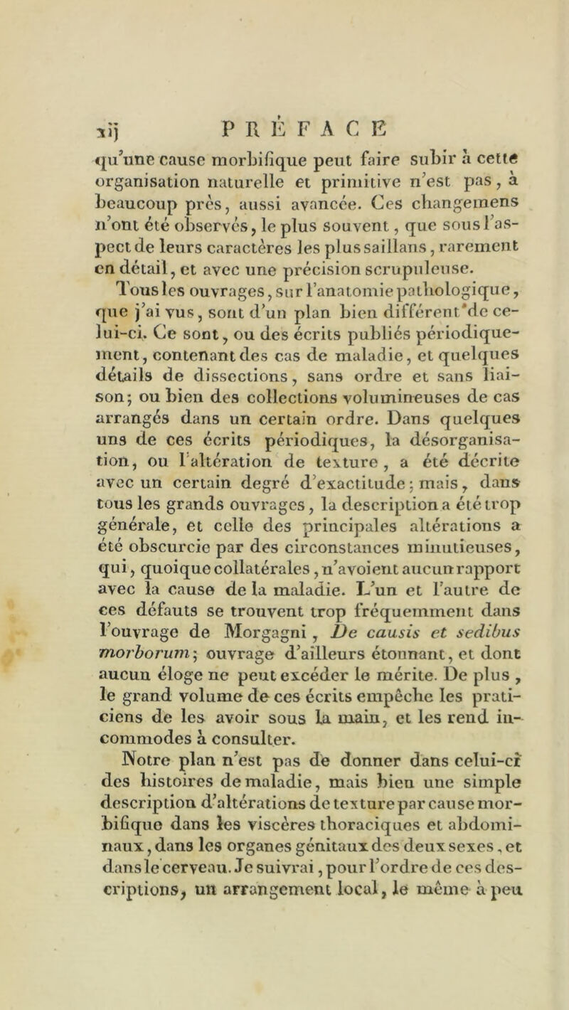 xij P R È F A C E qu’une cause morbifique peut faire subir à cette organisation naturelle et primitive n’est pas, à beaucoup près, aussi avancée. Ces changemens n’ont été observés, le plus souvent, que sous 1 as- pect de leurs caractères les plussaillans, rarement en détail, et avec une précision scrupuleuse. Tous les ouvrages, sur l’anatomie pathologique, que j’ai vus, sont d’un plan bien différent'de ce- lui-ci. Ce sont, ou des écrits publiés périodique- ment, contenant des cas de maladie, et quelques détails de dissections, sans ordre et sans liai- son; ou bien des collections volumineuses de cas arrangés dans un certain ordre. Dans quelques uns de ces écrits périodiques, la désorganisa- tion, ou 1 altération de texture, a été décrite avec un certain degré d'exactitude ; mais , dans tous les grands ouvrages, la description a été trop générale, et celle des principales altérations a été obscurcie par des circonstances minutieuses, qui, quoique collatérales ,n’avoient aucun rapport avec la cause de la maladie. L’un et l’autre de ces défauts se trouvent trop fréquemment dans l’ouvrage de Morgagni , De causis et sedibus morbonmi; ouvrage d’ailleurs étounant, et dont aucun éloge ne peut excéder le mérite. De plus , le grand volume de ces écrits empêclie les prati- ciens de les avoir sous la uiain, et les rend in- commodes à consulter. Notre plan n’est pas de donner dans celui-ci des histoires de maladie, mais bien une simple description d’altérations de texture par cause mor- bifique dans les viscères thoraciques et abdomi- naux, dans les organes génitaux des deux sexes, et dans le cerveau. Je suivrai, pour l’ordre de ces des- criptions, un arrangement local, le même à peu