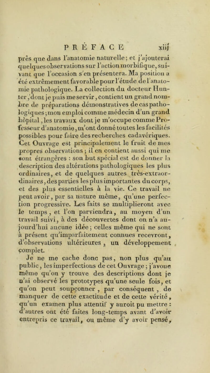 PRÉFACE xiij près que dans l’anatomie naturelle; et j’ajouterai quelquesobservations sur l’action morbifique, sui- vant que l’occasion s’en présentera. Ma position a été extrêmement favorable pour l’ctude de 1 anato- mie pathologique. La collection du docteur Hun- ier ,'dont je puis me servir, contient un grand nom- bre de préparations démonstratives de cas patho- logiques ;mou emploi comme médecin d’un grand hôpital, les travaux dont je m’occupe comme Pro- fesseur d’anatomie, m’ont donné toutes les facilités possibles pour faire des recherches cadavériques. Cet Ouvrage est principalement le fruit de mes propres observations ; il en contient aussi qui me «ont étrangères : son but spécial est de donner la description des altérations pathologiques les plus ordinaires, et de quelques autres très-extraor- dinaires , des parties les plus importantes du corps, et des plus essentielles à la vie. Ce travail ne peut avoir, par sa nature môme, qu’une perfec- tion progressive. Les faits se multiplieront avec le temps , et l’on parviendra, au moyen d’un travail suivi, K des découvertes dont on n’a au- jourd’hui aucune idée; celles même qui ne sont à présent qu’imparfaitement connues recevront, d’observations ultérieures , un développement complet. Je ne me cache donc pas, non plus qu’au public, les imperfections de cet Ouvrage ; j’avoue même qu’on y trouve des descriptions dont je n’ai observé les prototypes qu’une seule fois, et qu’on peut soupçonner , par conséquent , de manquer de cette exactitude et de cette vérité, qu’un examen plus attentif y auroit pu mettre : d’autres ont été faites long-temps avant d’avoir entrepris ce travail, ou même d’y avoir pensé.