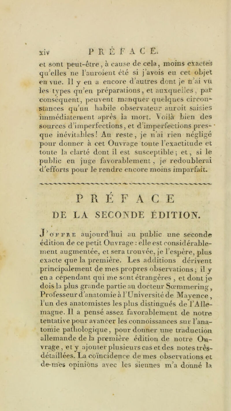 et sont peut-être, à cause de cela, moins exactes qu’elles ne l’auroient été si j’avois eu cet objet en vue. Il y en a encore d’autres dont je n’ai vu les types qu’en préparations, et auxquelles, par conséquent, peuvent manquer quelques circon- stances qu’un habile observateur auroit saisies immédiatement après la mort. Voilà bien des sources d’imperfections, et d imperfections près- • que inévitables! Au reste, je n’ai rien négligé pour donner à cet Ouvrage toute l’exactitude et toute la clarté dont il est susceptible ; et, si le public en juge favorablement, je redoublerai d’efforts pour le rendre encore moins imparfait. PRÉFACE DE LA SECONDE ÉDITION. J’offre aujourd’hui au public une seconde édition de ce petit Ouvrage : elle est considérable- ment augmentée, et sera trouvée, je l’espère, plus exacte que la première. Les additions dérivent principalement de mes propres observations -, il y en a cependant qui me sont étrangères , et dont je dois la plus grande partie au docteur Sœmmering, Professeur d’anatomie à l’Université de Mayence, l’un des anatomistes les plus distingués de l’Alle- magne. 11 a pensé assez favorablement de notre tentative pour avancer les connoissances sur l’ana- tomie pathologique, pour donner une traduction allemande de la première édition de notre Ou- vrage, et y ajouter plusieurs cas et des notes très- détaillées. La coïncidence de mes observations et demies opinions avec les siennes m’a donné la