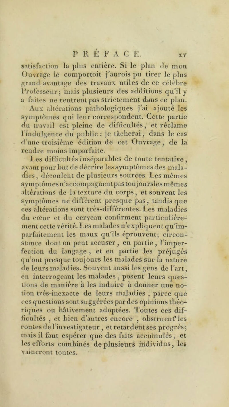 satisfaction la plus entière. Si le plan de mon Ouvrage le comportoit j’aurois pu tirer Je plus grand avantage des travaux utiles de ce célèbre Professeur; mais plusieurs des additions qu’il y a faites ne rentrent pas strictement dans ce plan. Aux altérations pathologiques j’ai ajouté les symptômes qui leur correspondent. Cette partie du travail est pleine de difficultés, et réclame 1 indulgence du public : je lâcherai, dans le cas d’une troisième édition de cet Ouvrage, de la rendre moins imparfaite. Les difficultés inséparables de toute tentative, ayant pour but de décrire les symptômes des mala- dies , découlent de plusieurs sources. Les mêmes symptômes n’accompagnent pas touj ou rsles mêmes altérations de la texture du corps, et souvent les symptômes ne diffèrent presque pas, tandis que ces altérations sont très-différentes. Les maladies du cœur et du cerveau, confirment particulière- ment celte vérité. Les malades n’expliquent qu’im- parfaitement les maux qu’ils éprouvent; circon- stance dont on peut accuser , en partie , l’imper- fection du langage, et en partie les préjugés qu’ont presque toujours les malades sur la nature de leurs maladies. Souvent aussi les gens de l’art, en interrogeant les malades , posent leurs ques- tions de manière à les induire à donner une no- tion très-inexacte de leurs maladies , parce que ces questions sont suggérées par des opinions théo- riques ou hâtivement adoptées. Toutes ces dif- ficultés , et bien d’autres encore , obstruent* les routes de l’investigateur, et retardent ses progrès; mais il faut espérer que des faits accumulés, et les efforts combinés de plusieurs individus, les vaincront toutes.