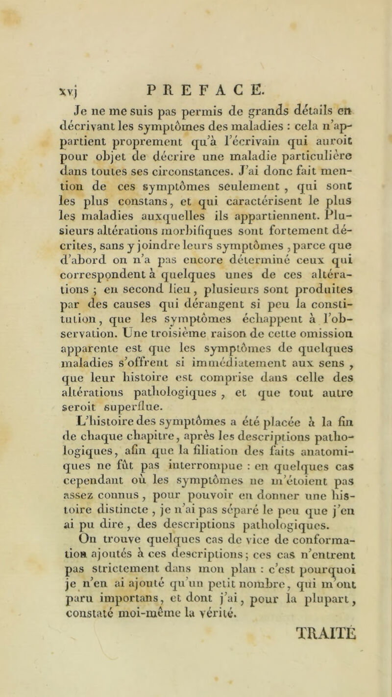xvj PREFACE. Je ne me suis pas permis de grands détails en décrivant les symptômes des maladies : cela n’ap- partient proprement qu’à l’écrivain qui auroit pour objet de décrire une maladie particulière dans toutes ses circonstances. J’ai donc fait men- tion de ces symptômes seulement , qui sont les plus constans, et qui caractérisent le plus les maladies auxquelles ils appartiennent. Plu- sieurs altérations morbifiques sont fortement dé- crites, sans y joindre leurs symptômes , parce que d’abord on n’a pas encore déterminé ceux qui correspondent à quelques unes de ces altéra- tions ; en second lieu, plusieurs sont produites par des causes qui dérangent si peu la consti- tution, que les symptômes échappent à l’ob- servation. Une troisième raison de cette omission apparente est que les symptômes de quelques maladies s’offrent si immédiatement aux sens , que leur histoire est comprise dans celle des altérations pathologiques , et que tout autre seroit superflue. L’histoire des symptômes a été placée à la fin de chaque chapitre, après les descriptions patho- logiques, afin que la filiation des faits anatomi- ques ne fût pas interrompue : en quelques cas cependant où les symptômes ne m’étoient pas assez connus , pour pouvoir en donner une his- toire distincte , je n’ai pas séparé le peu que j’en ai pu dire , des descriptions pathologiques. On trouve quelques cas de vice de conforma- tion ajoutés à ces descriptions; ces cas n’entrent pas strictement dans mon plan : c’est pourquoi je n’en ai ajouté qu’un petit nombre, qui m’ont paru importans, et dont j’ai, pour la plupart, constaté moi-même la vérité. TRAITE