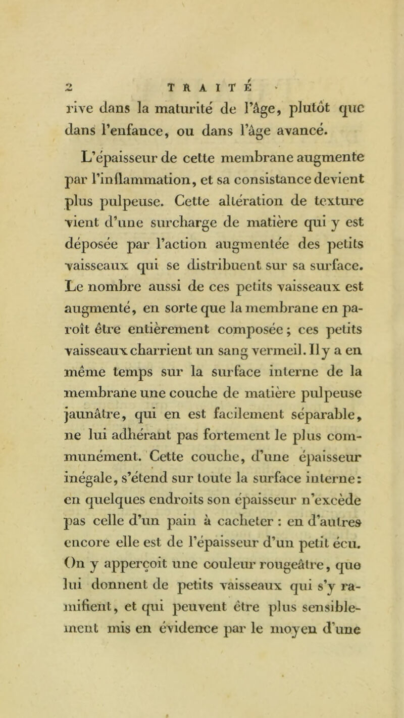 rive dans la maturité de l’Age, plutôt que dans l’enfance, ou dans l’âge avancé. L’épaisseur de celte membrane augmente par l’inttammation, et sa consistance devient plus pulpeuse. Cette altération de texture vient d’une surcharge de matière qui y est déposée par l’action augmentée des petits vaisseaux qui se distribuent sur sa surface. Le nombre aussi de ces petits vaisseaux est augmenté, en sorte que la membrane en pa- roît être entièrement composée ; ces petits vaisseaux charrient un sang vermeil. Il y a en même temps sur la surface interne de la membrane une couche de matière pulpeuse jaunâtre, qui en est facilement séparable, ne lui adhérant pas fortement le plus com- munément. Cette couche, d’une épaisseur inégale, s’étend sur toute la surface interne: en quelques endroits son épaisseur n’excède pas celle d’un pain à cacheter : en d’autres encore elle est de l’épaisseur d’un petit écu. On y apperçoit une couleur rougeâtre, quo lui donnent de petits vaisseaux qui s’y ra- mifient, et qui peuvent être plus sensible- ment mis en évidence par le moyen d’une