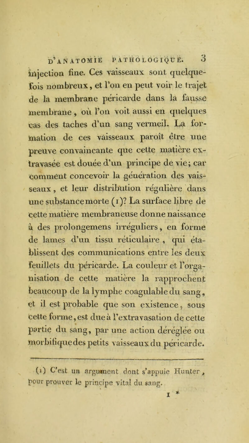 d’anatomie pathologique. injection fine. Ces vaisseaux sont quelque- fois nombreux, et l’on en peut voir le trajet de la membrane péricarde dans la faussé membrane , où l’on voit aussi en quelques cas des taches d’un sang vermeil. La for- mation de ces vaisseaux paroît être une preuve convaincante que cette matière ex- travasée est douée d’un principe de vie; car comment concevoir la génération des vais- seaux , et leur distribution régulière dans une substance morte (i)? La surface libre de cette matière membraneuse donne naissance à des prolongemens irréguliers, en forme de lames d’un tissu réticulaire , qui éta- blissent des communications entre les deux feuillets du péricarde. La couleur et l’orga- nisation de cette matière la rapprochent beaucoup de la lymphe coagulable du sang, et il est probable que son existence, sous cette forme, est due à l’extravasation de cette partie du sang, par une action déréglée ou morbifique des petits vaisseaux du péricarde. (0 C’est un argument dont s’appuie Hunter t pour prouver le principe vital du sang. I