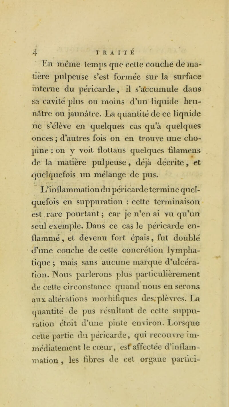 En même temps que celte couclie de ma- tière pulpeuse s’est formée sur la surface interne du péricarde, il s’a’ccumule dans sa cavité plus ou moins d’un liquide bru- nâtre ou jaunâtre. La quantité de ce liquide ne s’élève en quelques cas qu’à quelques onces ; d’autres fois on en trouve une clio- pine : on y voit flottans quelques fllamens • de la matière pulpeuse, déjà décrite, et quelquefois un mélange de pus. L’inflammation du péricarde termine quel- quefois en suppuration : cette terminaison est rare pourtant ; car je n’en ai vu qu’un seul exemple. Dans ce cas le péricarde en- flammé , et devenu fort épais, fut doublé d’une couche de cette concrétion lympha- tique ; mais sans aucune marque d’ulcéra- tion. Nous parlerons plus particulièrement de cette circonstance quand nous en serons aux altérations morbifiques des. plèvres. La quantité de pus résultant de cette suppu- ration étoit d’une pinte environ. Lorsque celle partie du péricarde, qui recouvre im- médiatement le cœur, esf affectée d’inflam- mation , les fibres de cet organe partiel-