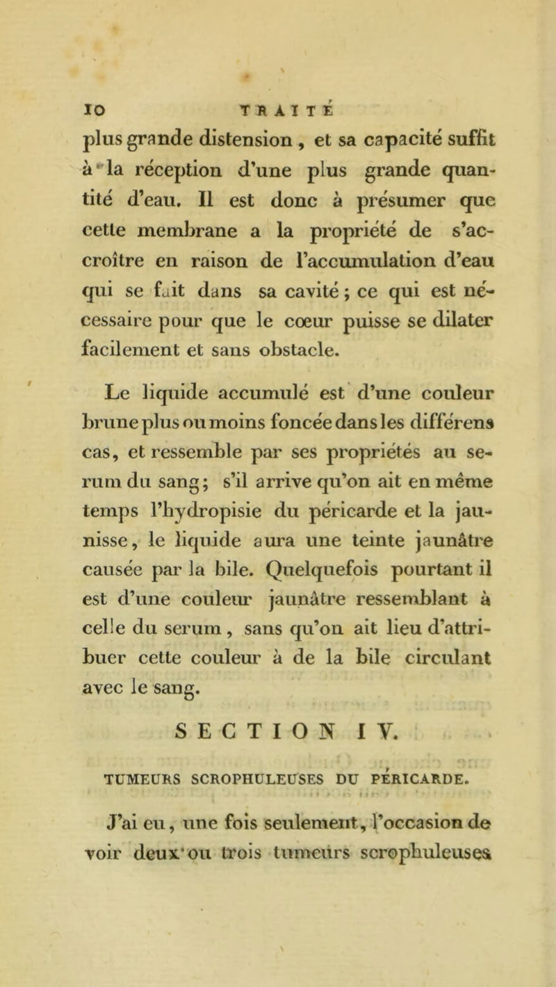 plus grande distension , et sa capacité suffit à* la réception d’une plus grande quan- tité d’eau. Il est donc à présumer que cette membrane a la propriété de s’ac- croître en raison de l’accumulation d’eau qui se fait dans sa cavité ; ce qui est né- cessaire pour que le cœur puisse se dilater facilement et sans obstacle. Le liquide accumulé est d’une couleur brune plus ou moins foncée dans les différens cas, et ressemble par ses propriétés au sé- rum du sang; s’il arrive qu’on ait en meme temps l’hydropisie du péricarde et la jau- nisse, le liquide aura une teinte jaunâtre causée par la bile. Quelquefois pourtant il est d’une couleur jaunâtre ressemblant à celle du sérum, sans qu’on ait lieu d’attri- buer cette couleur à de la bile circulant avec le sang. SECTION I y. TUMEURS SCROPHULEUSES DU PERICARDE. J’ai eu, une fois seulement, l’occasion de voir deux.* ou trois tumeurs scrophuleusea