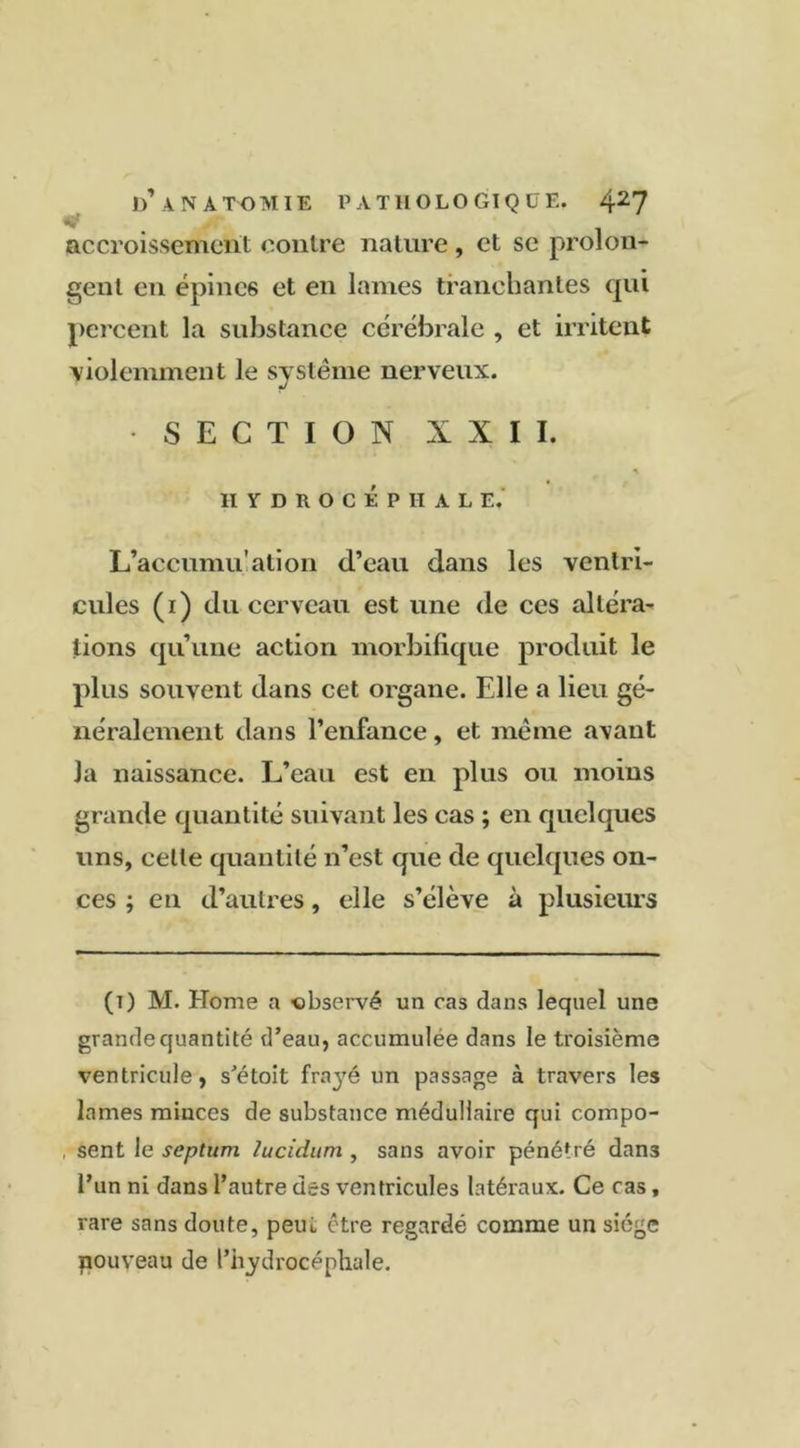 accroissement contre nature , et se prolon- gent en épines et en lames tranchantes qui percent la substance cérébrale , et irritent ■violemment le système nerveux. SECTION XIII. * HYDROCÉPHALE, L’accumu’ation d’eau dans les ventri- cules (i) du cerveau est une de ces altéra- tions qu’une action morbifique produit le plus souvent dans cet organe. Elle a lieu gé- néralement dans l’enfance, et même avant Ja naissance. L’eau est en plus ou moins grande quantité suivant les cas ; en quelques uns, celle quantité n’est que de quelques on- ces ; en d’autres, elle s’élève à plusieurs (t) M. Home a -observé un cas dans lequel une grande quantité d’eau, accumulée dans le troisième ventricule, s’étoit fraj'é un passage à travers les lames minces de substance médullaire qui compo- , sent le septum lucidum , sans avoir pénétré dans l’un ni dans l’autre des ventricules latéraux. Ce cas, rare sans doute, peut être regardé comme un siège nouveau de l’hydrocéphale.