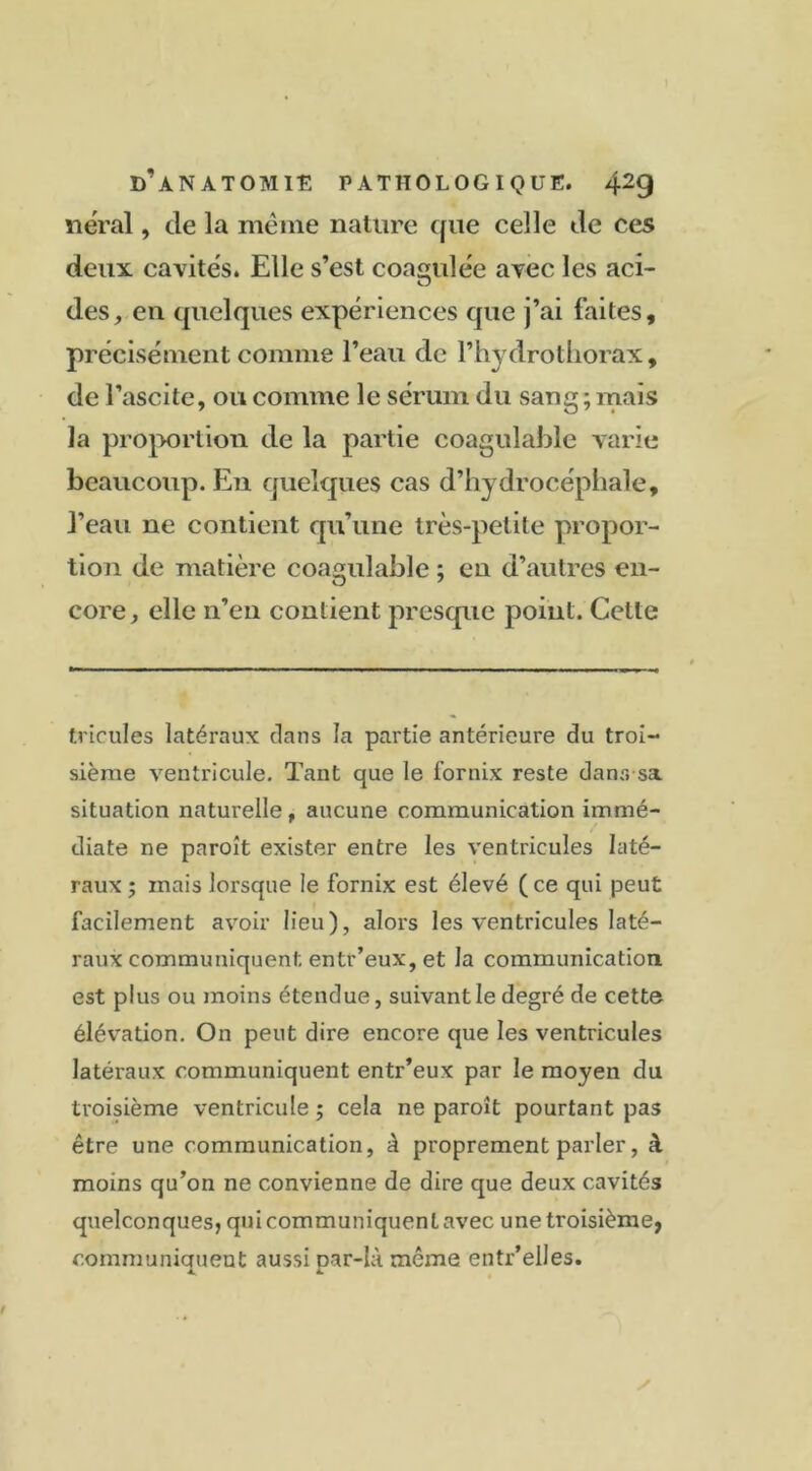 lierai, de la même nature que celle de ces deux cavités. Elle s’est coagulée avec les aci- des, en quelques expériences que j’ai faites, précisément comme l’eau de l’hydrotliorax, de l’ascite, ou comme le sérum du sang ; mais la proportion de la partie coagulable varie beaucoup. En quelques cas d’hydrocéphale, l’eau ne contient qu’une très-petite propor- tion de matière coagulable ; en d’autres en- core, elle n’en contient presque point. Cette tricules latéraux clans la partie antérieure du troi- sième ventricule. Tant que le fornix reste danssa situation naturelle, aucune communication immé- diate ne paroît exister entre les ventricules laté- raux; mais lorsque le fornix est élevé (ce qui peut facilement avoir lieu), alors les ventricules laté- raux communiquent entr’eux, et la communication est plus ou moins étendue, suivant le degré de cette élévation. On peut dire encore que les ventricules latéraux communiquent entr’eux par le moyen du troisième ventricule ; cela ne paroît pourtant pas être une communication, à proprement parler, à moins qu’on ne convienne de dire que deux cavités quelconques, qui communiquent avec une troisième, communiquent aussi par-là même entr’elles.