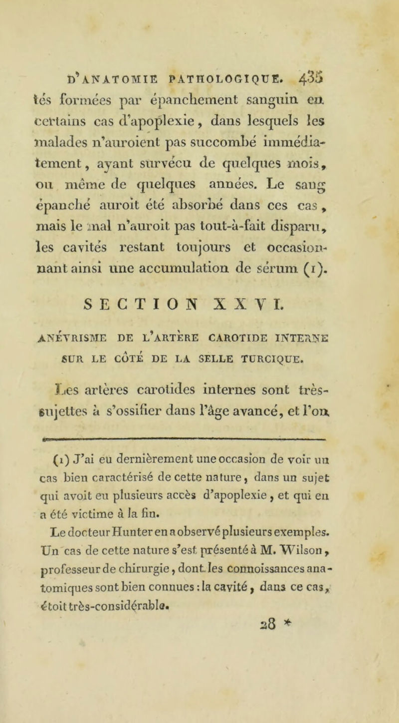 tes formées par épanchement sanguin eu certains cas cVapoplexie, dans lescpiels les malades n’auroient pas succombé immédia- tement , ayant survécu de quelques mois, ou même de quelques années. Le sang épanché auroit été absorbé dans ces cas , mais le mal n’auroit pas tout-à-fait disparu, les cavités restant toujours et occasion- nant ainsi une accumulation de sérum (1). SECTION XX Y I. anévrisme de l’artère carotide interne SUR LE coté de la selle turcique. Les artères carotides internes sont très- sujettes à s’ossifier dans l’àge avancé, et l'on. (1) J’ai eu dernièrement une occasion de voir un cas bien caractérisé de cette nature, dans un sujet qui avoit eu plusieurs accès d’apoplexie , et qui en a été victime ù la fin. Le docteur Hunter en a observé plusieurs exemples. Un cas de cette nature s’est présenté à M. Wilson , professeur de chirurgie, dont. les connoissancesana- tomiques sont bien connues: la cavité, dans ce cas, étoit très-considérabla. 28 *