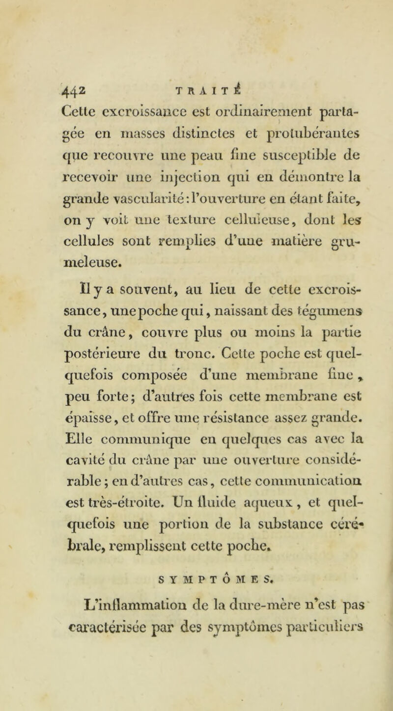 Cette excroissance est ordinairement parta- gée en masses distinctes et protubérantes que recouvre une peau fine susceptible de recevoir une injection qui en démontre la grande vascularité : l’ouverture en étant faite, on )r voit une texture celluleuse, dont les cellules sont remplies d’une matière gru- meleuse. Il y a souvent, au lieu de cette excrois- sance, une poche qui, naissant des tégumens du crâne, couvre plus ou moins la partie postérieure du tronc. Celle poche est quel- quefois composée d’une membrane fine, peu forte; d’autres fois cette membrane est épaisse, et offre une résistance assez grande. Elle communique en quelques cas avec la cavité du crâne par une ouverture considé- rable ; en d’autres cas, cette communication est très-étroite. Un fluide aqueux , et quel- quefois une portion de la substance céré* braie, remplissent cette poche* SYMPTÔMES, L’inflammation de la dure-mère n’est pas caractérisée par des symptômes particuliers