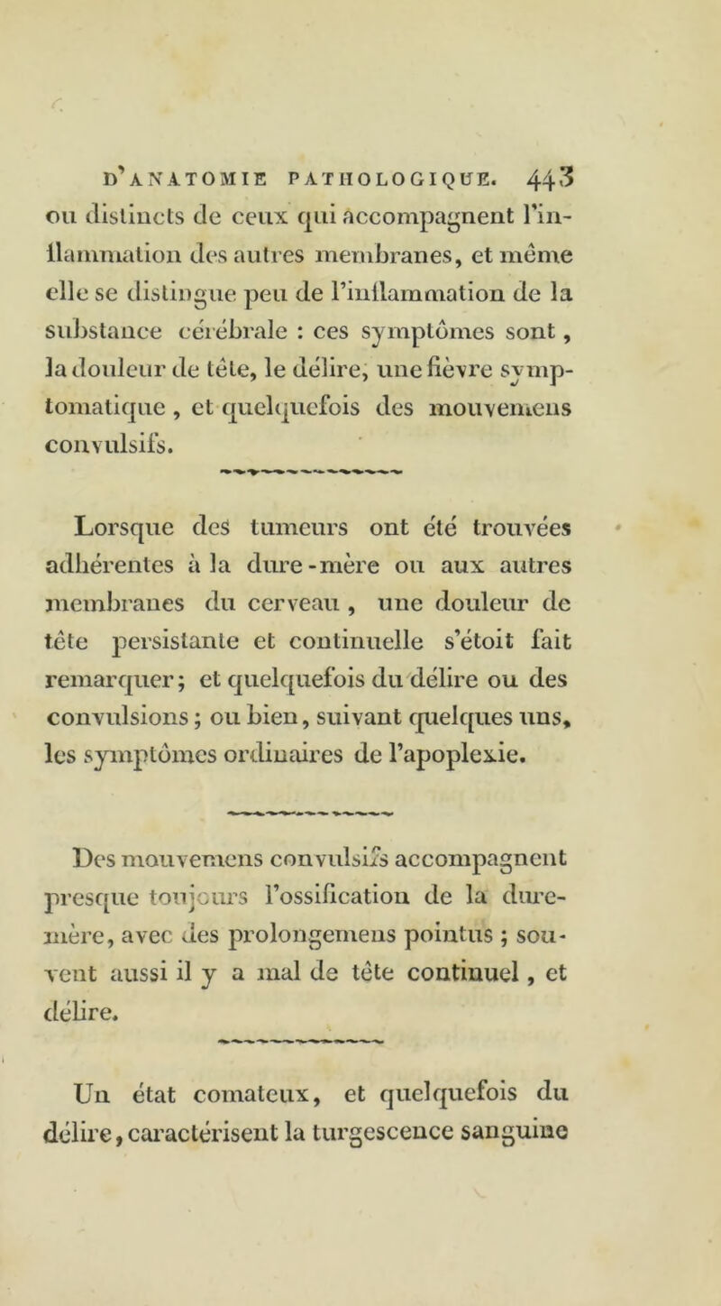 ou distincts de ceux qui accompagnent l'in- ilammation des autres membranes, et même elle se distingue peu de l’inilammation de la substance cérébrale : ces symptômes sont, la douleur de tête, le délire, une lièvre symp- tomatique , et quelquefois des mouvemens convulsifs. Lorsque des tumeurs ont été trouvées adhérentes à la dure-mère ou aux autres membranes du cerveau , une douleur de tète persistante et continuelle s’étoit fait remarquer; et quelquefois du délire ou des convulsions ; ou bien, suivant quelques uns, les symptômes ordinaires de l’apoplexie. Des mouvemens convulsifs accompagnent presque toujours l’ossification de la dure- mère, avec des prolongemens pointus ; sou- vent aussi d y a mal de tète continuel, et délire. U11 état comateux, et quelquefois du délire, caractérisent la turgescence sanguine