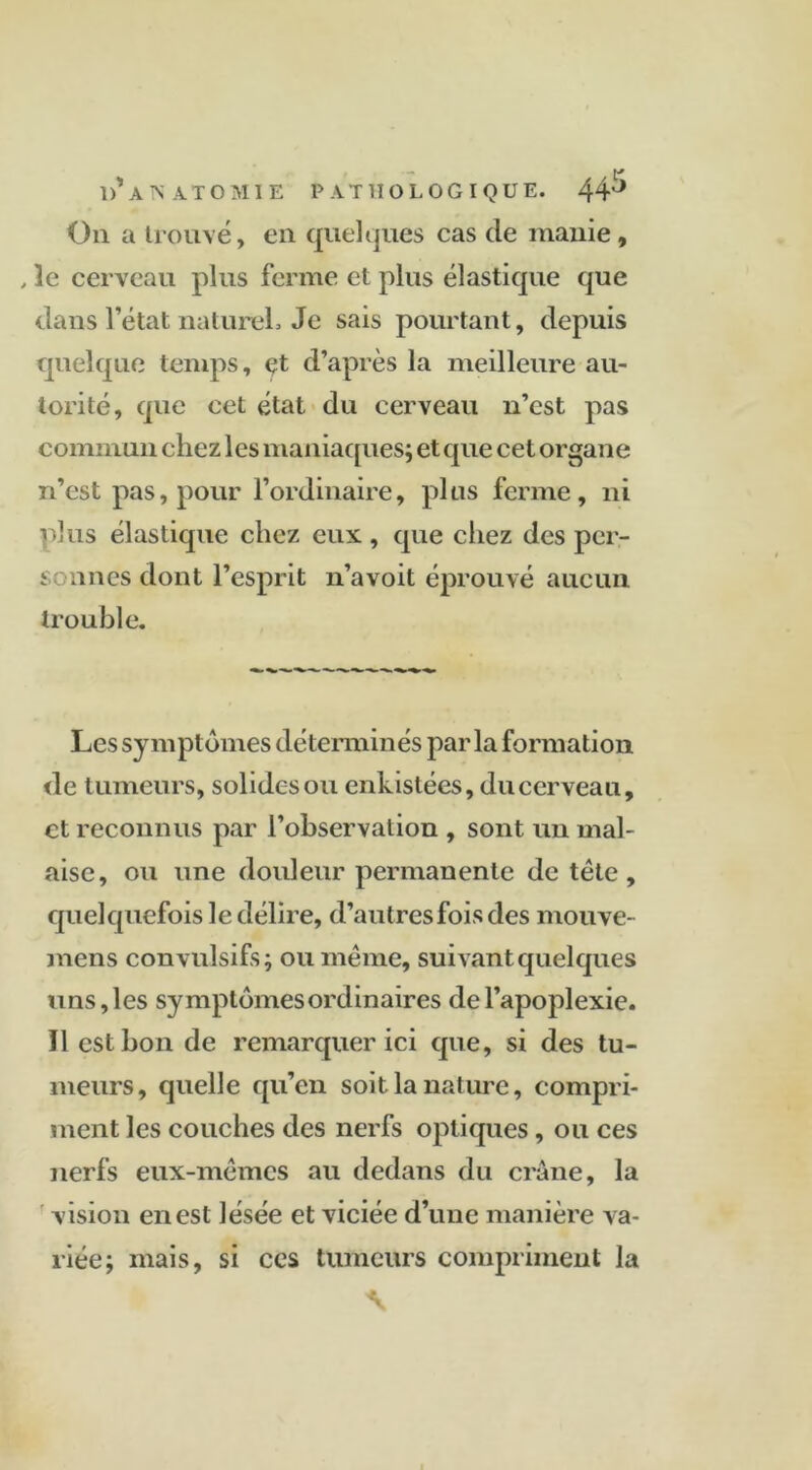 On a trouvé, en quelques cas de manie, , 3c cerveau plus ferme et plus élastique que dans l’état naturel. Je sais pourtant, depuis quelque temps, çt d’après la meilleure au- torité, que cet état du cerveau n’est pas commun chez les maniaques; et que cet organe n’est pas, pour l’ordinaire, plus ferme, ni plus élastique chez eux , que chez des per- t ânes dont l’esprit n’avoit éprouvé aucun trouble. Les symptômes déterminés par la formation de tumeurs, solides ou enkistées, du cerveau, et reconnus par l’observation , sont un mal- aise, ou une douleur permanente de tête, quelquefois le délire, d’autres fois des mouve- mens convulsifs; ou même, suivant quelques uns,les symptômesordinaires del’apoplexie. Il est bon de remarquer ici que, si des tu- meurs, quelle qu’en soit la nature, compri- ment les couches des nerfs optiques, ou ces nerfs eux-mêmes au dedans du crâne, la vision en est lésée et viciée d’une manière va- riée; mais, si ccs tumeurs compriment la