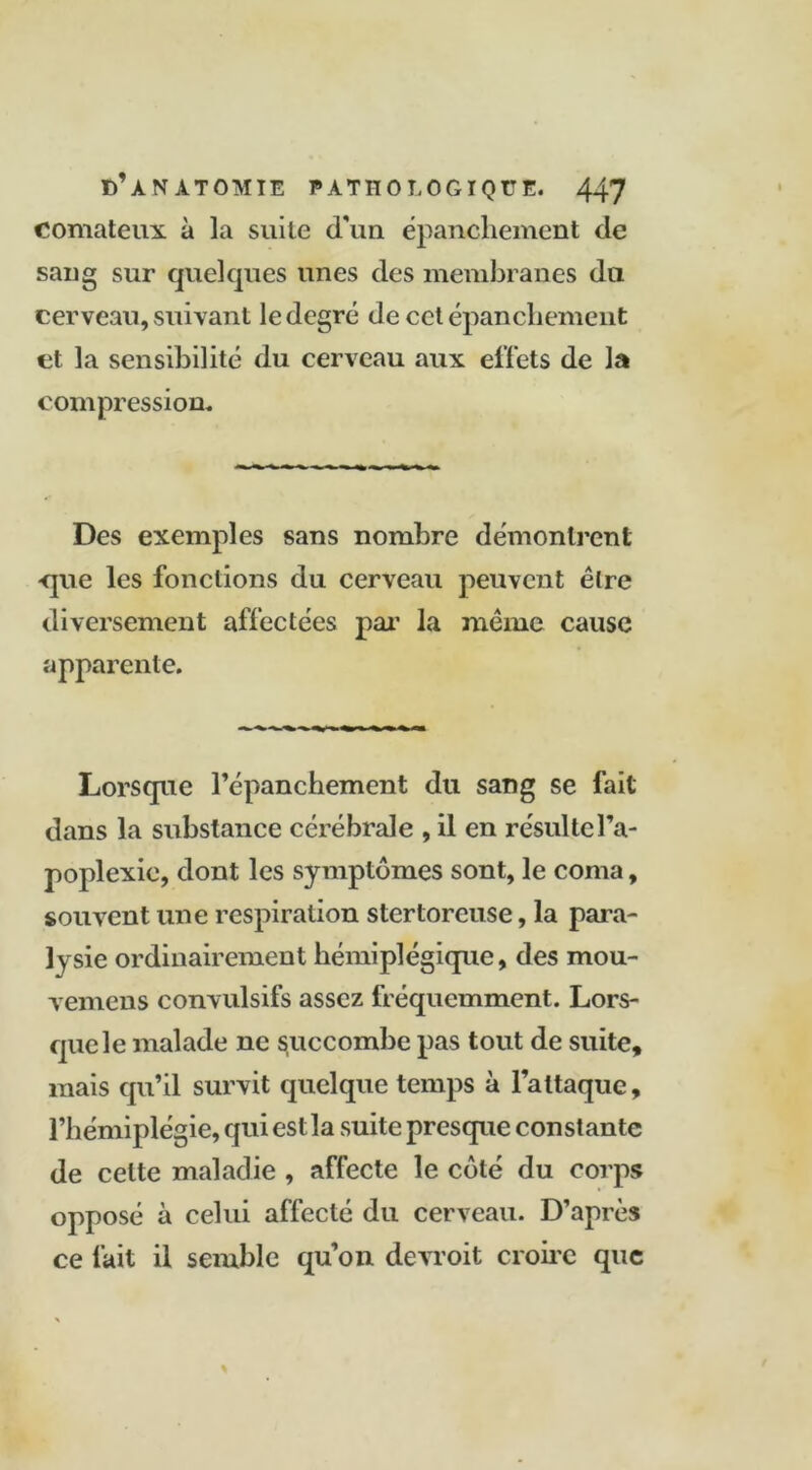 comateux à la suite d'un épanchement de sang sur quelques unes des membranes du cerveau, suivant le degré de cet épanchement et la sensibilité du cerveau aux effets de la compression. Des exemples sans nombre démontrent -que les fonctions du cerveau peuvent être diversement affectées par la meme cause apparente. Lorsque l’épanchement du sang se fait dans la substance cérébrale , il en résulte l’a- poplexie, dont les symptômes sont, le coma, souvent une respiration stertoreuse, la para- lysie ordinairement hémiplégique, des mou- vemens convulsifs assez fréquemment. Lors- que le malade ne succombe pas tout de suite, mais qu’il survit quelque temps à l’attaque, l’hémiplégie, qui est la suite presque constante de celte maladie , affecte le côté du corps opposé à celui affecté du cerveau. D’après ce fait il semble qu’on devroit croire que