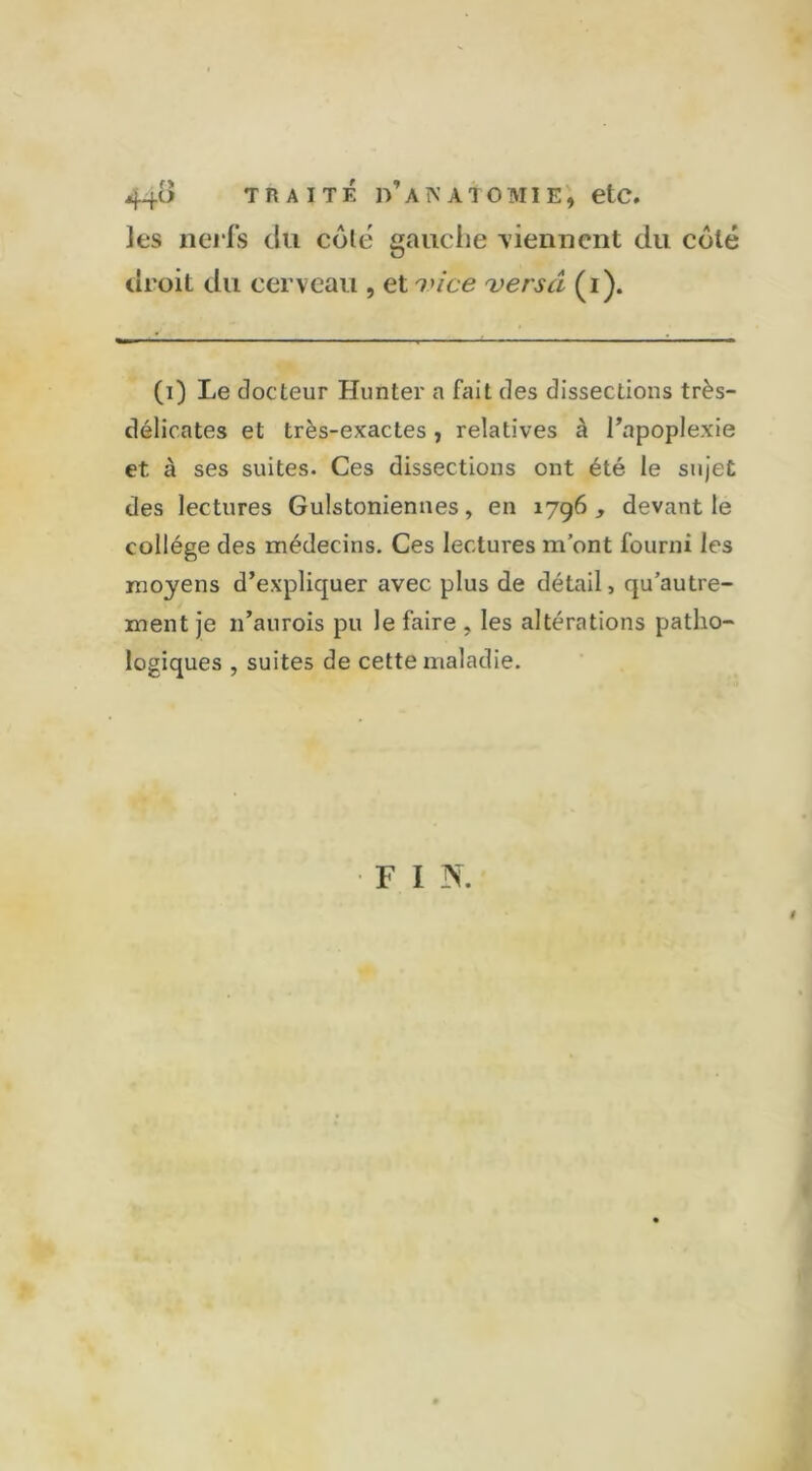 44^ traité d’anatomie, etc. les nerfs du côle gauche viennent du côté droit du cerveau , et vice versa (i). (i) Le docteur Hunter a fait des dissections très- délicates et très-exactes, relatives à l’apoplexie et à ses suites. Ces dissections ont été le sujet des lectures Gulstoniennes, en 1796 , devant le collège des médecins. Ces lectures m’ont fourni les moyens d’expliquer avec plus de détail, qu’autre- ment je 11’aurois pu le faire , les altérations patho- logiques , suites de cette maladie. FIN. #