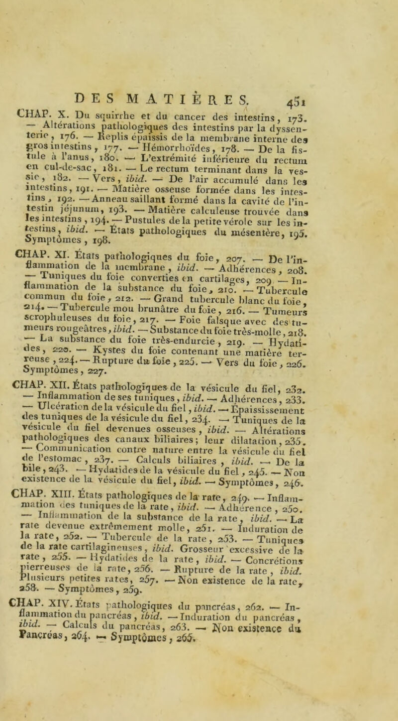 CHAP. X. Du squirrhe et du cancer des intestins, 173. — Altérations pathologiques des intestins par la ilyssen- îene , 176. — Replis épaissis de la membrane interne des firos intestins, 177. — Hémorrhoïdes, 178. — De la fis- tule à l’anus, 180. ■—• L’extrémité inférieure du rectum en cul-de-sac, 181. — Le rectum terminant dans la ves- sie, 182. —Vers, ibid. — De l’air accumulé dans les intestins, 191. — Matière osseuse formée dans les intes- tins, 192. — Anneau saillant formé dans la cavité de l’in- testin jéjunum, 193. —Matière calculeuse trouvée dans les intestins , 194. — Pustules delà petite vérole sur les in- testins, ibid. — Etats pathologiques du mésentère, ig5. oymptomes , 198. ’ J CHAP. XI. États pathologiques «lu foie, 207. — De l’in- tlammatmn de la membrane , ibid. — Adhérences, 208. — J.uniques du foie converties en cartilages, 200 — In- flammation de la substance du foie, 210. — Tubercule commun «lu foie, 212. —Grand tubercule blanc du foie, 214.— Tubercule mou brunâtre du fuie , 216. — Tumeurs scrophuleuses du foie, 217. — Foie falsqueavec «les tu- meurs rougeâtres, ibid. — Substance du foie très-molle, 218. La substance du foie très-endurcie , 219. — Hydati- des, 220. — Kystes du foie contenant une matière ter- reuse , 224. — Rupture «lu foie , 220. — Vers du foie, 226. oymptomes, 227. CHAP. XII. États pathologiques de la vésicule du fiel, 2^2. — Inflammation de ses tuniques, ibid. — Adhérences, 233. — Ulcération delà vésicule «lu fiel, ibid. —'Épaississement des tuniques de la vésicule du fiel, 234. — Tuniques de la vésicule du fiel devenues osseuses , ibid. — Altérations pathologiques «les canaux biliaires ; leur dilatation , 235. — Communication contre nature entre la vésicule du fiel de l’estomac , 2?>y. — Calculs biliaires , ibid. — De la bile , 243. — Hydatidesde la vésicule du fiel, 245. — Non existence de la vésicule du fiel, ibid. —'Symptômes, 246. CHAP. XIII. États pathologiques de la rate, 249. — Inflam- mation ces tuniques «le la rate, ibid. — Adhérence , 25o. Inflammation de la substance «le la rate, ibid. — La rate devenue extrêmement molle, 25i. — Induration de la rate, 25z. — Tubercule de la rate, 253. — Tuniques de la rate cartilagineuses, ibid. Grosseur excessive «Te la rate , a55. — Hydatidés de la rate , ibid. — Concrétions pierreuses <ie 1a rate, 256. —Rupture de la rate , ibid. Plusieurs pentes rates, 257. —Non existence de la rate, a58. — Symptômes, 259. CHAP. XIV. États pathologiques «lu pancréas, 262. •— In- na.nimatimi du pancréas , tôiV/. —Induration du pancréas, ibid. —- Calculs du pancréas, 263. — Non existence du Fancroas, 264. <-* Symptômes, 265.