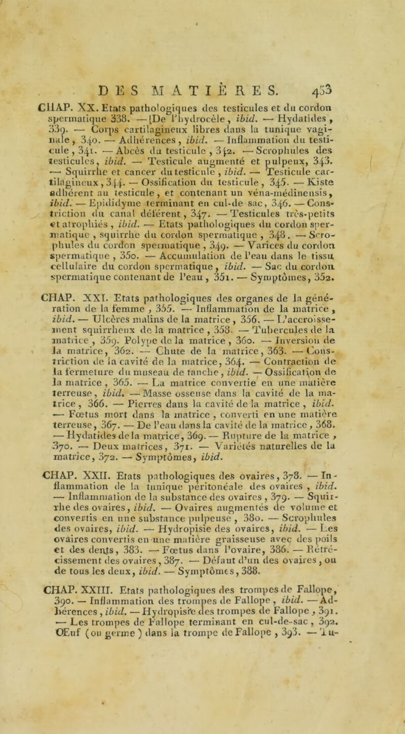 CliAP. XX. Etats pathologiques des testicules et du cordon spermatique 338. —[De l'hydrocèle, ibid. •—Hydatides , 33o. —- Corps cartilagineux libres dans la tunique vagi- nale , 340. — Adhérences, ibid. ■— Inflammation du testi- cule , 341. ■—Abcès du testicule , 3 ja» •—Scrophules des testicules, ibid. — Testicule augmenté et pulpeux, 343. ~ Squirrhe et cancer du testicule , ibid. — Testicule car- tilagineux , 344- — Ossification du testicule, 345. —Kiste adhérent au testicule, et contenant un véna-médinensis, ibid. — Kpididyme terminant en cul-de sac, 346.—Cons- triction du canal déférent, 347. —Testicules très-petits et atrophiés, ibid. — Etats pathologiques du cordon sper- matique , squirrhe du cordon spermatique , 348. —S^ro- phules du cordon spermatique , 34q. — Varices du cordon spermatique , 35o. — Accumulation de l’eau dans le tissu cellulaire du cordon spermatique, ibid. —Sac du cordon spermatique contenant de l’eau , 35i. — Symptômes, 352. CHAP. XXI. Etats pathologiques des organes de la géné- ration de la femme , 355. — Inflammation de la matrice, ibid. — Ulcères malins de la matrice , 356. — L’accroisse- ment squirrheux de la matrice , 358- — Tubercules de la matrice , 35p. Polype de la matrice , 36o. — Inversion de la matrice, 362. — Chute de la matrice, 363. —Cons- îriction de la cavité de la matrice, 364- — Contraction de la fermeture du museau de tanche, ibid. — Ossification de la matrice , 365. •— La matrice convertie en une matière terreuse, ibid. —Masse osseuse dans la cavité de la ma- trice , 366. — Pierres dans la cavité de la matrice , ibid. — Fœtus mort dans la matrice, converti en une matière terreuse, 367. — De l’eau dans la cavité de la matrice, 368. — Hydatides delà matrice, 369.— Rupture de la matrice , 3yo. — Deux matrices, 371. — Variétés naturelles de la matrice, 372. — Symptômes, ibid. CHAP. XXII. Etats pathologiques des ovaires, 378. —In- flammation de la tunique péritonéale des ovaires , ibid. —• Inflammation de la substance des ovaires , 379. — Squir- rhe des ovaires, ibid. —Ovaires augmentés de volume et convertis en une substance pulpeuse , 38o. — Scrophules «les ovaires, ibid. — Hydropisie des ovaires, ibid. — Les ovaires convertis en une matière graisseuse avec des poils et des dents, 383. —■ Fœtus dans l’ovaire, 386. — Rétré- cissement des ovaires, 387. — Défaut d’un des ovaires , ou de tous les deux, ibid. — Symptômes, 388. CHAP. XXIII. Etats pathologiques des trompes de Fallope, 390. — Inflammation des trompes de Fallope , ibid. —Ad- hérences , ibid. —Hydropisie des trompes de Fallope , 391. ■— Les trompes de Fallope terminant en cul-de-sac, 392. Œuf (ou germe ) dans la trompe de Fallope , 393. — ’iu-