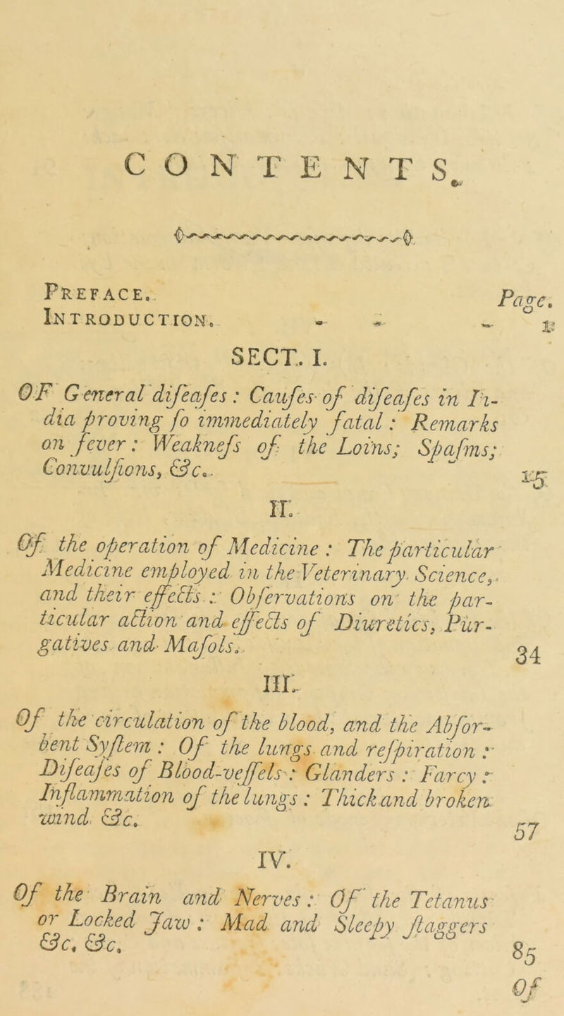 CONTENTS Preface. Introduction. SFxr. I. OF G encraldijcafes : Caufes of difcafes in /'z- dia proving fo immediately fatal: Remarks on fever: Weaknefs of ike Loins; Spafms; ConvulfionSi &Co. IT. Of the operation of Medicine : The particular Medicine employed in the Veterinary. Science,, and their effctls :: Obfervations om the par- ticular aElion and effeSls of Diuretics, Pur- gatives and' Mafols.. m: Of the circulation of the blood, and the Alford- bent Sy fern : Of the lungs and refpircdion y Difeajes of Blood-vefels : Glanders : Farcy r Inf animation of the lungs: Thick and broken- wind IV. Of the' Brain and Nerves: Of the Tetanus' 07 Locked Jfavj: Mad and Sleepy f aggers 0c. &c.