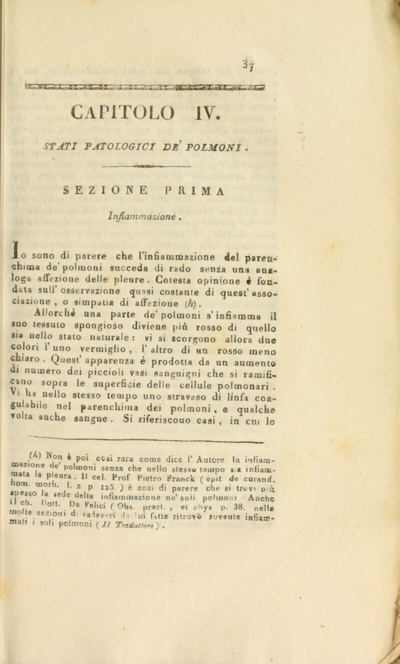 h vstaaasioEaE CAPITOLO IV. STATI PATOLOGICI DE POLMONI , SEZIONE PRIMA Infiammazione . Io sono dì parere che finfiammazione del paren- chima de’polmoni succeda di rado senza una ana- loga affezione delle pleure . Cotesta opinione è fon- data sull’osservazione quasi costante di quest’asso- ciazione , o simpatia di affezione (h) . Allorché una parte de’polmoni s’infiamma il suo tessuto spongioso diviene più rosso di quello sia nello stato naturale: vi si scorgono allora due colon 1’ uno vermiglio , P altro di un rosso meno chiaro . Quest’ apparenza è prodotta da un aumento ut numero dei piccioli vasi sanguigni che si ramifi- cano sopra le superficie delle cellule polmonari . > n nello stesso tempo uno stravaso di linfa coa- gulabile nel parenchima dei polmoni , e qualche *olta anche sangue. Si riferiscono casi, in cui lo ( Non è poi cesi rara come dice V Autore la infiara- azione e polmoni senza che nello stesse tempo s a infìam- a a a p eura . Il cel. Prof Pietro fcTanck ( epit de curand, m. fflor . I. 2 p 125. ) è anzi di parere che si trevi o>.tt pesso a sede della infiammazione ne’soii polmoni Anche De Pel.ci ( Obs. pract. , e. ohys p. 38. nell, sezioni d radav ri t? ui fitte ritrovò sovente infiam- mati , sol, polmoni ( Il Traduttore).