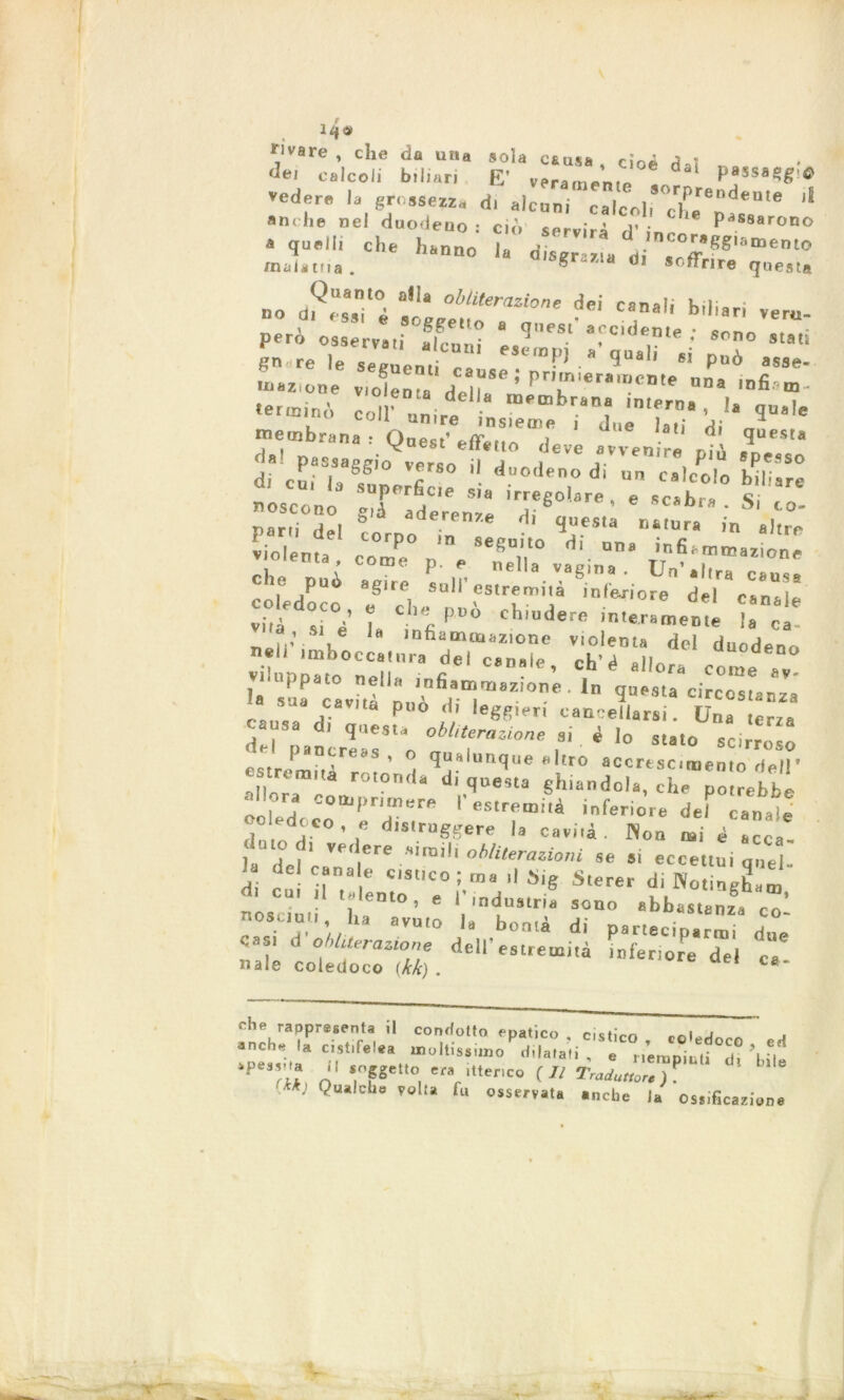 iqe VVare * cIie una «ola causa cioè de; calcoli biliari E’ veramente  PasS8Sg'tf vedere la grossezza di aleno* mT™*'™ * anche nel duodeno • ciò servirà V ■ Passarono • «»•*« che ha„:0 malatna. ««grazia di soffrire questa no dP“.T °4 ■eicarìi bi,iari però osservali alcuni * ®; udente ; sono stati go re le sermenti r» tinl’j » quali si pub asse- Uazione violenta Heìr*® ’ PT'*r*“C'e nB* ,nfi “' terminò col un.re - <* qu»le ton unire insieme i due la»; ■* membrana • rtn«s.' ir , e la (il Qnesla insana . yaest ette ito deve avvenire ni A A. dal passaggio vr>r«n il a i » piu spesso di cui la superficie 'T d‘ Un 08,0010 biliare uose ti n n „.f , s,a lrreS0,°re , e scabra. Si co- parh d , gcorD: 7;n7e ^ *”MU “«»« - ahre v-oieuta cr ;vrtir le può agire sull estremità inferiore del r*n*,l co educo e che può chiudere inuTJ™ Hi* :.S1 e la mfiao» inazione violenta del duodeno neh imboccatura del canale, eh’è allora come a° uppato nella infiammazione . In questa circo»!»»* t::arità può d? zrz2: d ,1 'quest* obliterazione si è Io stato scirroso estre^nitAreaS ’ ^“alunque flltr0 accrescimento dell’ .1, ® “ ro,on,la di questa ghiandola, che potrebbe «bora comprimere V estremità inferiore del canale ®° ed0‘0 - • distruggere la cavità . Non mi é Icca j.fr Vedere obliterazioni se 51 eccettui quel- di cu i?”a e C,Sl,C0:,'ns 11 S'S S.erer d, WcngLm r.os tati h. ’ * 1,'ndu!,tria sono «btastanza co- nosciuti , ha avuto la bontà di parteciparmi due cast d Operazione dell’estremità inferiore del ca naie coledoco (kk) . c&‘ eh a he fappre.enta il condotto epatico . cistico , coledoco ed neh. a c.st.fetea moltissuuo dilatati, e ./empiuti 5? ipes.vta (kk)  VP'0, ''«anco (li Traduùcìèy.' '”'e ' ualclle volta fu osservata ...che la Ossificazione