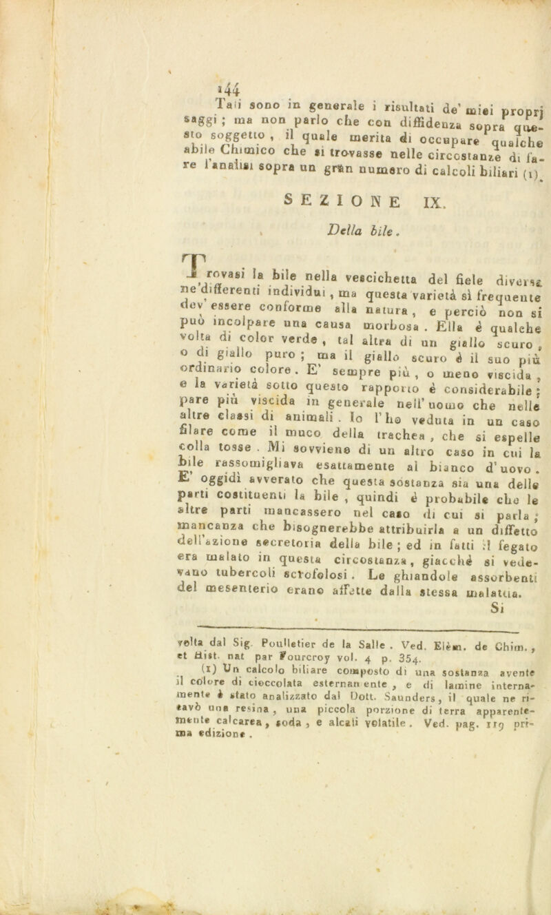 „ / r 144 laii sono m generale i risultati de’miei propri saggi ; ma non parlo che con diffidenza sopra ooe- sto soggetto, il quale merita di occupare qualche abile Chimico che .1 trovasse nelle circostanze d, la- re I analisi sopra un gran numero di calcoli biliari (1) SEZIONE IX. s Della bile. T J rovafll la bile nella vescichetta del fiele divora ne differenti individui, ma questa varietà sì frequente dev essere conforme alla natura, e perciò non si può incolpare una causa morbosa . Ella è qualehe volta di color verde, tal altra di un giallo scuro, o di giallo puro ; ma il giallo scuro è il suo più ordinano colore. E' sempre più, o meno viscida, e la varietà sotto questo rapporto è considerabile * pare pia viscida in generale nell’uomo che nelle altre classi di animali. Io l’ho veduta in un caso filare come il muco della trachea , che si espelle colla tosse . Mi sovviene di un altro caso in cui la bile rassomigliava esattamente al bianco d’uovo. E oggidì avverato che questa sostanza sia una dell# parti costituenti la bile , quindi è probabile dio le altre parti mancassero nel caao di cui si parla ; Mancanza che bisognerebbe attribuirla a un difetto dell azione secretoria della bile ; ed in fatti ;! fegato era inaiato in questa circostanza, giacché si vede- vano tubercoli scrofolosi . Le ghiandole assorbenti del mesenterio erano affette dalla stessa malattia. Si reità dal Sig PouHetier de la Salle . Ved. Elèm. de Chim. , et Mist nat par Pourcroy voi. 4 p. 354. (1) Un calcolo biliare composto di una sostanza avente il colore di cioccolata esterna» ente , e di lamine interna- mente è stato analizzato dai Uott. Saunders, il cjuale ne ri- cavò una resina, una piccola porzione di terra apparente- mente calcarea, aoda, e alcali volatile. Ved. pae. irò ori- una edizione .