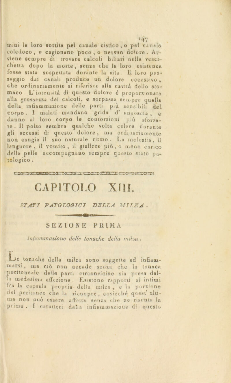 / *47 noni la loro sortita pel canale cistico , o pel canale coledoco , e cagionano poco , o nessun dolore . Av- viene sempre di trovare calcoli biliari nella vesci- chetta dopo la morte, senza elle la loro esistenzu lesse stala sospettata durante la vita 11 loro pas- saggio dai canali produce un dolore eccessivo , che ordinariamente si riferisce alla cavila delio sto* niaco L’intensità di questo dolore è proporz'onata alla grossezza dei calcoli, e sorpassa sempre qutlla della infiammazione delle parti p.ù sensibili dei corpo . 1 malati mandano grida d’ angoscia , e danno al loro corpo le contorsioni più sforza- te . Il polso sembra qualche volta celere durante gli accessi di questo dolore, ina ordinariamente non cangia il suo naturale ritmo . La molestia , il languore, il vomito, il giallore più,o meno carico della pelle accompagnano sempre questo steto pa- tologico . QHeaaeEEaBiaESseaast gry-^-i eterei CAPITOLO XIII. STATI PATOLOGICI BELLA MILZA . SEZIONE PRIMA injìammazione delle tonache della milza . I i Lje tonache della milza sono soggette ad infiam- marsi , ma ciò non accade senza che la tonaca peritoneale delle parti circonvicine sia presa dal- la medesimi affezione Esistono rapporti sì intimi ira la capsula propria della milza , e la porzione del peritoneo che la rieuopre , cosicché quest ulti- ma non può essere affetta senza che ne risenta la prima . I caratteri della infiammazione di questo