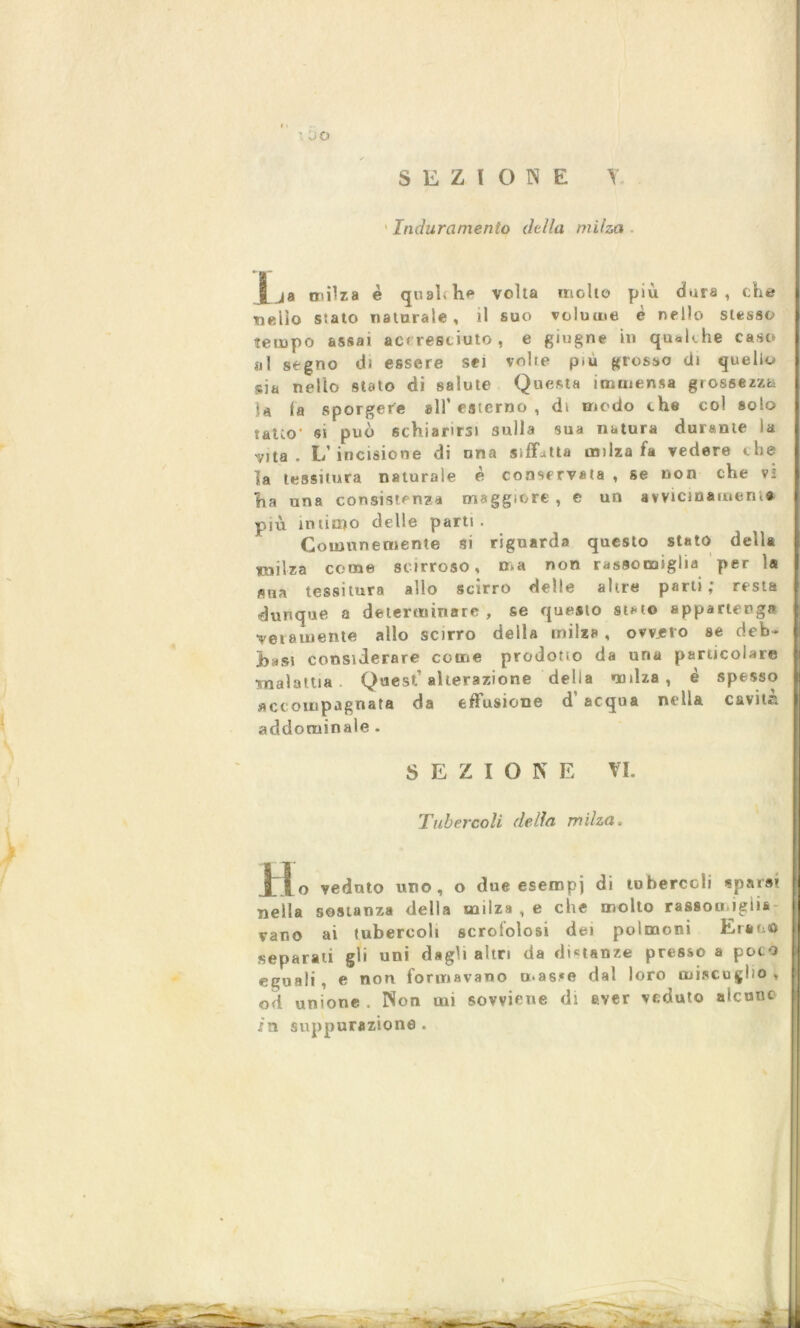 ■ SEZIONE T. ' Induramento della milza l .ja milza è quali he volta molto più dura , che ■nello stato naturale , il suo volume è nello stesso tempo assai accresciuto, e giugne in qualche caso sii segno di essere sei volte p.u grosso di quello sia nello stato di salute Questa immensa grossezza la la sporgere all* esterno , di modo che col solo tatto’ si può schiarirsi sulla sua natura durante la vita. L’incisione di una siffatta milza fa vedere che la tessitura naturale è conservata , se non che vi ha una consistenza maggiore, e un avvicinamene più indetto delle parti. Comunemente si riguarda questo stato della milza come scirroso, ma non rassomiglia per 1® sua tessitura allo scirro delle altre parti; resta dunque a determinare , se questo stato appartenga veramente allo scirro della milza, ovvjero se deb- hasi considerare come prodotio da una particolare •malattia . Quest’alterazione della milza, è spesso accompagnata da effusione d’ acqua nella cavità addominale . SEZIOK E VI. Tubercoli delia milza> H o veduto uno, o due esempi di tubercoli «parsi nella sostanza della milza , e che molto rassoojgiis vano ai tubercoli scrololosi dei polmoni Erano separati gli uni dagli altri da distanze presso a poco eguali , e non formavano mas.*e dal loro miscuglio , od unione . Non mi sovviene di aver veduto alcune in suppurazione.