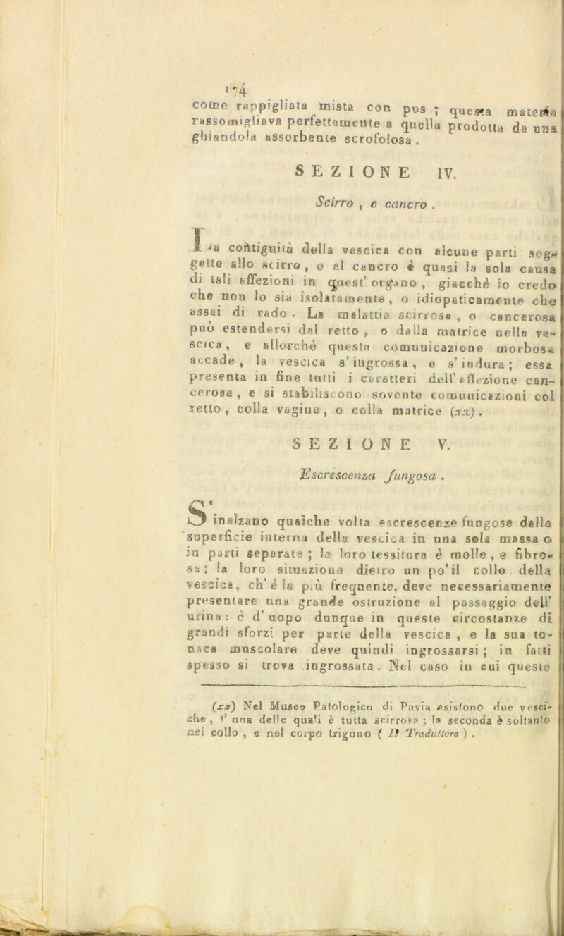fi '74 come rappigliata mista con pus ; que*a mate aia rassomigliava perfettamente a quella prodotta da una ghiandola assorbente scrofolosa . SEZIONE IV. Scirro , e cancro , 1 ! Ja contiguità delia vescica con alcune parti sqg* gette ado «cirro, e al cancro è quasi la sola causa di tali affezioni in cpiest’organo , giacché io credo! che non lo sia isolatamente , o idiopaticamente chef assai di rado . La malattia scirros# , o cancerosa 1 può estendersi dal retto, o dalia matrice nella ve-! srica, e allorché questa comuuicaz'one morbosa! accade, la vescica s’ingrossa, e s’indura; essa | presenta iti fine tutti i caratteri dell’affezione can- cerosa, e si stabiliscono sovente comunicazioni col ietto, colla vagina, o colla matrice (xx). SEZIONE V. Escrescenza Jungosa . ■'i » 5 inalzano qualche volta escrescenze fungose dalla ) superficie interna della vescica in una sola massa o ;n parti separate ; la loro tessitura è molle , e fibro- sa : la loro situazione dietro un po’il collo della vescica, ch’èia più frequente, deve necessariamente presentare una grande ostruzione al passaggio dell’ urina : è d’ uopo dunque in queste circostanze di grandi sforzi per parte della vescica , e la sua to- nica muscolare deve quindi ingrossarsi ; in fatti spesso si trova ingrossata. Nei caso iu cui queste (xr) Nel Muse*? Patologico di Pavia esistono due vesci- che , i’ lina delie qua?i è tutta scirrosa ; la seconda è soltanlo £iei collo , e nel corpo trigono ( lì Traduttore ) . $