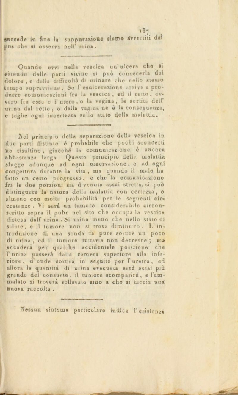 13} succede iti fine la suppurazione siamo avvertiti dai pus che si osserva noli'urina. Quando evvi nella vescica un’ ulcera che si estendo dalle parli vicine si può conoscerla dai dolore , e dalla difficoltà di urinare che nello stesso tempo sopravviene. So l esulcerazione ririva a pro- durre comunicazioni ira la vescica, ed il retto, ov- vero fra essa e l’ utero , o la vagina , la sortiLa dell’ mina dal retto, o dalla vagliane è la conseguenza, c toghe ogni incertezza sullo 6tato della maialila. Nel principio della separazione della vescica in due parti distinte è probabile che pochi sconcerti ne risultino , giacché la comunicazione e ancora abbastanza larga . Questo principio delle malattia sfugge adunque ad ogni osservazione , e ad ogni congettura durante la vita , ma quando il male ha fatto un certo progresso, e che la comunicazione fra le due porzioni sia divenuta assai stretta, si può distinguere la natura della malattia con certezza , o almeno con molta probabilità per le seguenti cir- costanze . Vi sarà un tumore considerabile circon- scrilto sopra il pube nel sito che occupa !a vescica distesa dall’urina . Si urina meno che nello stato di Salute, e il tumore non si trova diminuito . L'in- troduzione di una sonda fa pure sortire un poco di urina , ect il tumore tuttavia non decresce ; ma .accader* per qual he accidentale posizione che V urina passerà dalla camera superiore alla infe- riore , d’onde sortnà in seguito per l’uretra, ed allora la quantità di urina evacuata strà assai più grande del consueto, il tua ore scomparirà, e l'am- malato si troverà sollevato sino a che si faccia un», nuova raccolta . Nessun sintonia particolare radica l’esistenza