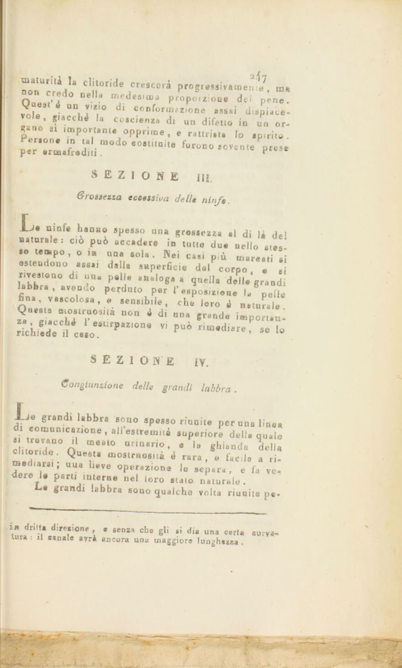 maturili la clitoride crescerà progressivamenm 0°*r/° °e mlfdesia>‘> pmpotziooe dei pene. J'?eM * ■* *'«'<» d' «onforrorzione assai dispiace, vele, Stacchi la coscienza di ut. difetto in ut. or- Ri.no si importante opprime, e rattri.t. lo spirito. l ',0''T‘ ™°d<> sostituite furono sovente prese per erituiradm . “ SEZIONE 111 e rossezza eccessiva delle nì„Je L lJ« ninfe hanno spesso una grossezza al di là de' naturale: ciò può accadere in tutto due nello stes «o tempo, o i» una sola. Nei casi pù mareati ai estendono assai dalla superficie dal corpo « ai rivestono di un. palle analoga a quella delle'grandi labbra, avendo perduto per l’esposte,... la pelle fina, vascolosa, e sensibile, che loro i naturale 2“‘: a. D°n 4 dÌ “na «r”r“lB ^Portati: richiede iU..oeSlÌ,,,a2IOnS VÌ PUÌ ri“*diere- « Io SEZIONE IV. Congiunzione de/le grandi labbra . I 1-Jtì grandi labbra sono spesso riunite perunalint di eomumcazioue, all estremi^ superiore delia qu* ~ ó‘ meal0 ur,na,io' « 1= ghianda del notule. Questa mostruosità è rara, a faede a r me...arai; una lieve operazione lo separa, e fa v< dere U parti interne nel loro stato naturalo. La grandi labbra sono qualche volta riunite pi *■ dri'.'* di,efione > « •«« che gli ai di. una carta «Ulva- '..fra , il sanale ayrà ancora una maggiore lunghezza ,