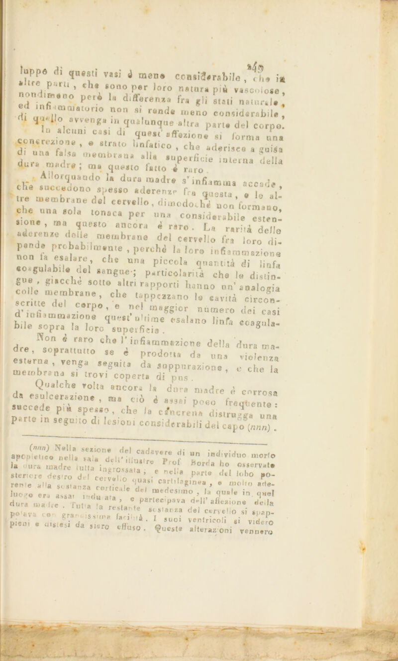 »“PP« f!l questi vasi 4 mena ccBsia.rsbila , ,?,» ‘•Ite paru , eh. sono per loro natura pii vascolose, noni,p,90„ peri differenza fra ,|j Li natnr!!. ‘ *«*«.» •»»•„«• m q«*|nnqn,..,t„ „ de, c cons L rm‘ Ci*‘ d' .S1, •«■•»»». Si (orma una Con^rtxiorìv 0 strato linlatirn 1 „,ia r , 1 t0 » cha *aerisee a guida 01 una ra sa membrana a la auoerlìri« , 4 ,, di-ra • v. a. Pertlc,e interna della qura raiidr# , ma questo latto è raro Allorquando ia duramadre s’infiamma accade che succedono spesso .decenze fra queau , , ,* Ihe unT sol!8 , e‘ Ctrlt°’ uooVorm.uo, f; una Sola loniiCil Per “Ha considerabile esten- s.one , ma questo ancora 4 raro. La r.rità delle «derenze delle membrane del cervello fra loro di- non p T* - ls loro infiammazione esalare, che una piccola quantità di linfa eo.gulabi.e «et sangue ; particolarità che le distio- g , giacche sotto altri rapporti hanno un’analogia se lite del corpo, e nel maggior numero dei casi d .rt.am.it,,, quest’Ultime esalano linfa coagula! bilt. sopra la loro supetficia . ® Non è raro che I’infiammazione della dura ma- «ste'rn,0^venga°  * $rod°,U ds »»• , ve , d seguita da suppurazione, c che la membrana si trovi coperta di pus da e?r'Che ',°!la “nCOri ls dur<1 «ladre i corrosa da esulcerazione , ma ciò i assai poco fregi ente succede pi» spesso, che la cenere,,» distrugga una parte in seguito di lesioni eonsidereb.il del cap°o (n„„. (nnn) Nella selione del cadavere di • i • . apopltti.» nella Ml« deli'ilhutre prof hnr^l* ° la - ura madre tutta ingrossata e - r» ' i°, 0*LSe,'v-t* sierici e Wes'ro dii ceivel p*rte Wfcl U,ho P°* rer<(e aiia «< a tJuas' cartilaginea , e molto arie- Lo « Lr l,:,t dti ''desn° >^ « i»i dura tea Ire . f„l » 'a! ti,'/1'1111’ d-ll’afleaion. Ce,la nrv- te * ^ 41 stanza del cervello si sopn- Lan, . , ?,.’V • I »-oi venlricoli ,i v LTo pieui « inaiasi da Jiaro cffuio . fucata alteraz oni