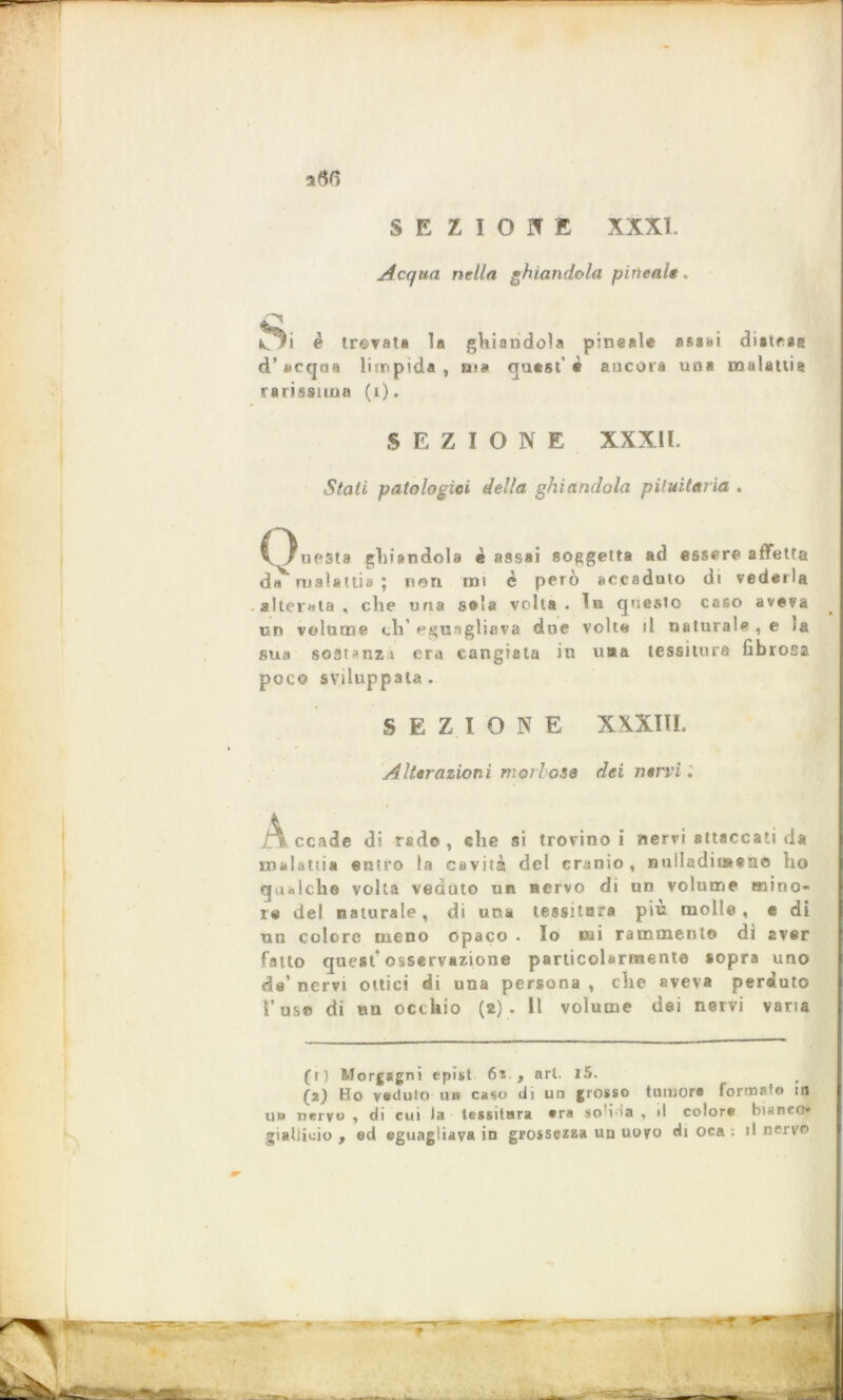 Acqua nella ghiandola pineale. *60 ghiandola pineale assai distesa ma qutst' « ancora una malattia HI è trovata la d'acqua limpida, rarissima (i). SEZIONE XXXll. Stati patologici della ghiandola pituitaria . C^uesta ghiandola è assai soggetta ad essere affetta da malattia ; non mi c però accaduto di vederla alterata , che una sola volta . In questo caso aveva un volume eh’ ^gu-gliava due volte il naturale , e la sua sostanzi era cangiata iu u#a tessitura fibrosa poco sviluppata . SEZI ON E XXXIII. Alterazioni morbose dei nervi. ccade di rad© , che si trovino i nervi attaccati da malattia entro la cavità del cranio, nulladiiaen© ho qualche volta veduto un nervo di un volume mino- re del naturale, di una tessitore più molle, e di un colore meno opaco . Io nai rammento dì aver fatto quest’osservazione particolarmente sopra uno de’ nervi ottici di una persona , die aveva perduto Y us© di un occhio (2) . Il volume dei nervi varia (r) Morgagni epìst 6v , ari. l5. (2) Ho veduto un caso di un grosso tumore formate) m un nervo , di cui la tessitura era soffia , d colore bianco* gialiiuio , ed eguagliava in grossezza un uovo Hi oca : il nervo r r~T T,