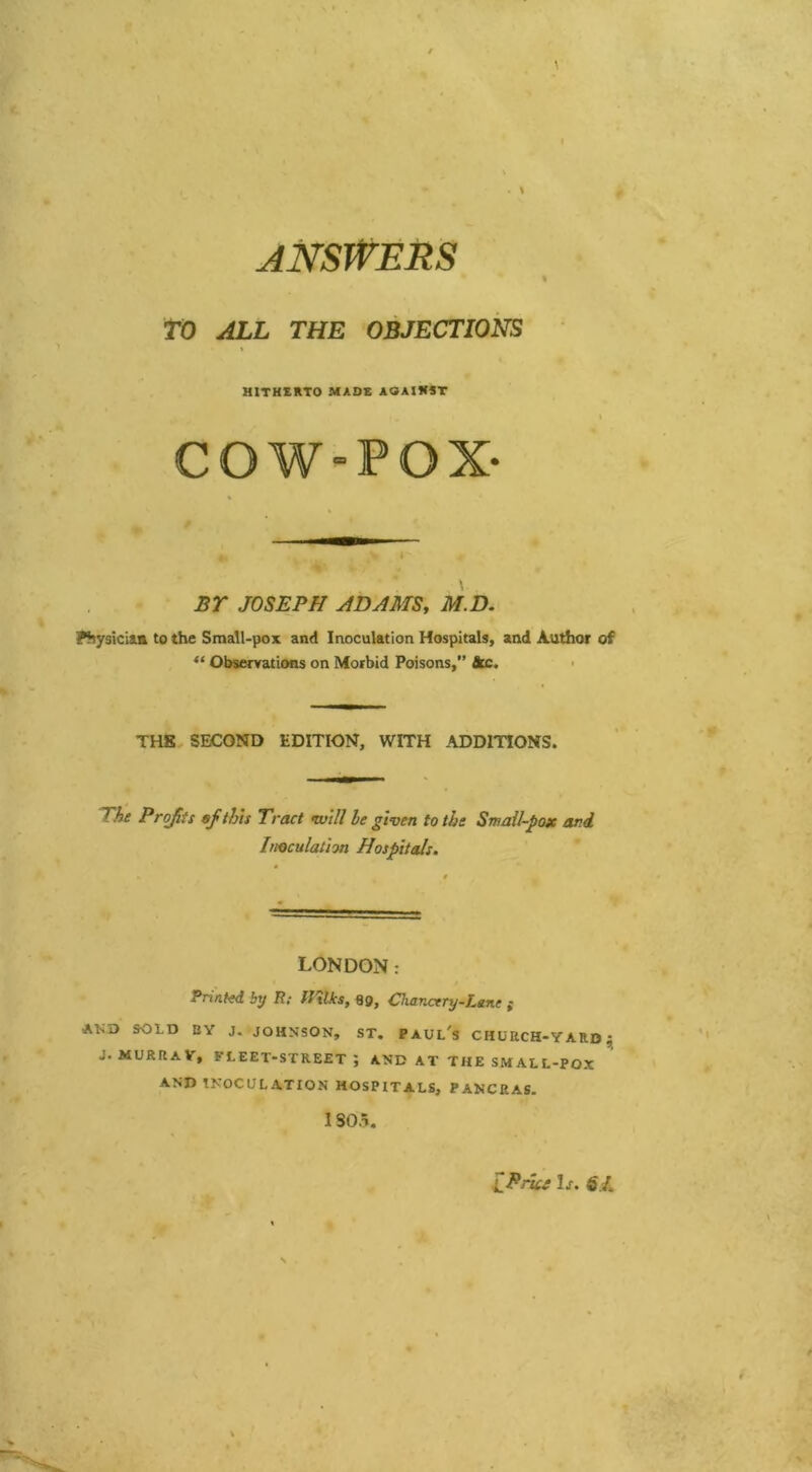 ANSWERS TO ALL THE OBJECTIONS HITHERTO MADE AGAINST COW-POX- < \ . BY JOSEPH ADAMS, M.D. Physician to the Small-pox and Inoculation Hospitals, and Author of “ Observations on Morbid Poisons,” Ac. THE SECOND EDITION, WITH ADDITIONS. The Profits ef this Tract mill he given to the Small-pox and Inoculation Hospitals. LONDON: Printed by R; fftlks, 89, Chancery-Lane j AlvD SOLD BY J. JOHNSON, ST. Paul's CHURCH-YARD; J. MURRAY, fleet-street; AND AT THE SMALL-POX AND INOCULATION HOSPITALS, PANCRAS. 1805. L Price Is. $£