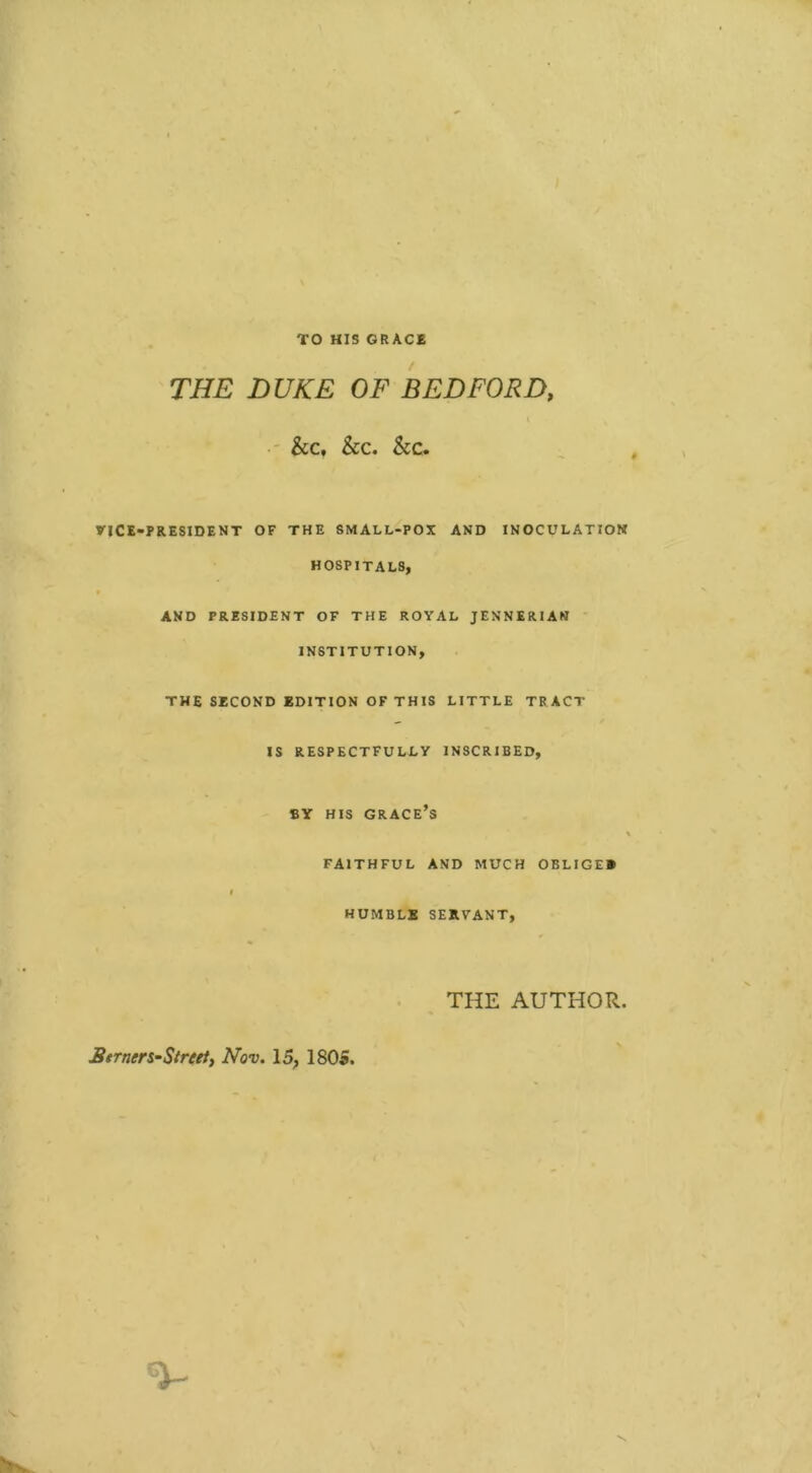 TO HIS GRACE THE DUKE OF BEDFORD, i &c, &c. See. VICE-PRESIDENT OF THE SMALL-POX AND INOCULATION HOSPITALS, AND PRESIDENT OF THE ROYAL JENNERIAN INSTITUTION, THE SECOND EDITION OF THIS LITTLE TRACT IS RESPECTFULLY INSCRIBED, BY HIS GRACE’S \ FAITHFUL AND MUCH OBLIGEE i HUMBLE SERVANT, THE AUTHOR. Semen-Street, Nov. 15, 1805.