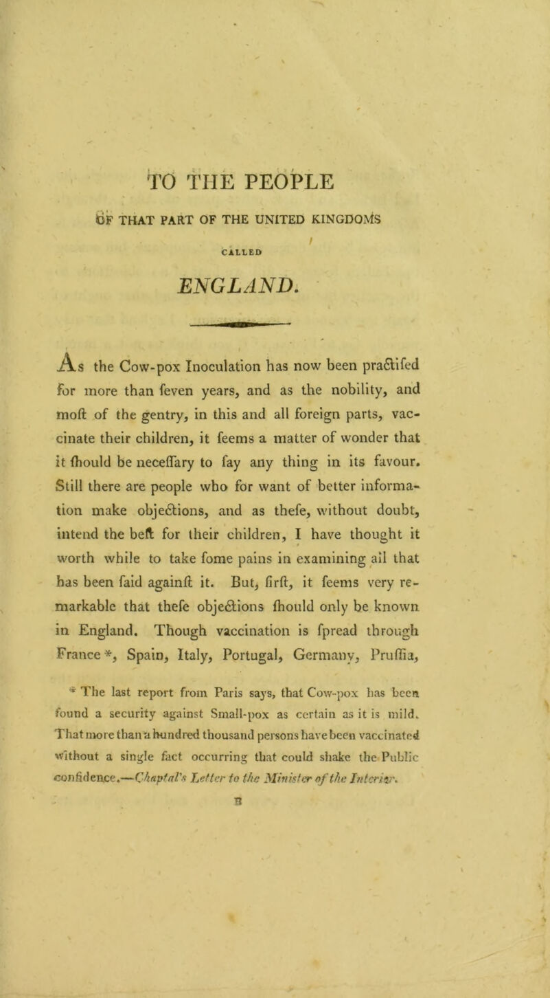 TO THE PEOPLE bF THAT PART OF THE UNITED KINGDOMS I CALtED ENGLAND. As the Cow-pox Inoculation has now been pra£lifed For more than feven years, and as the nobility, and mod of the gentry, in this and all foreign parts, vac- cinate their children, it feems a matter of wonder that it (hould be neceflary to fay any thing in its favour. Still there are people who for want of better informa- tion make obje&ions, and as thefe, without doubt, intend the belt for their children, I have thought it worth while to take fome pains in examining all that has been faid again# it. But, firft, it feems very re- markable that thefe obje&ions fhould only be known in England. Though vaccination is fpread through France*, Spain, Italy, Portugal, Germany, Pruffia, * The last report from Paris says, that Cow-pox has been found a security against Small-pox as certain as it is mild. That more than a hundred thousand persons have been vaccinated without a single fact occurring that could shake the Public confidence.—Chnptal's Letter to the Minister of the Interior. B