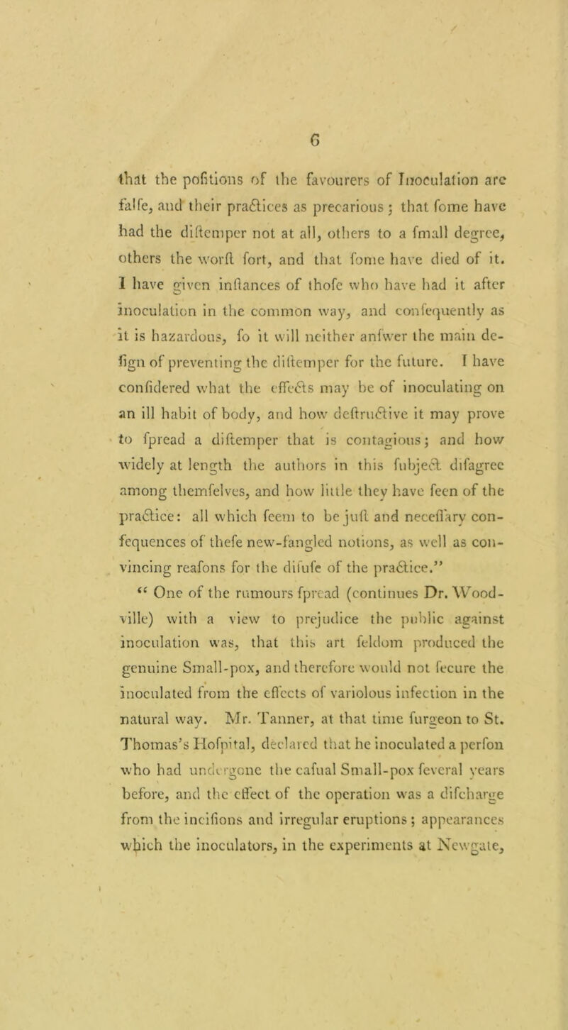 that the portions of the favourers of Inoculation arc falfe, and their practices as precarious ; that fome have had the diftemper not at all, others to a fmall degree, others the word fort, and that fome have died of it. 1 have rriven inflances of ihofe who have had it after inoculation in the common way, and confequently as it is hazardous, fo it will neither anfwer the main dc- fign of preventing the diftemper for the future. I have confidered what the effects may be of inoculating on an ill habit of body, and how deftru&ive it may prove to fpread a diftemper that is contagious; and how widely at length the authors in this fubjeet difagrec among themfelves, and how little thev have feen of the practice: all which feem to be juft and neceffary con- fequences of thefe new-fangled notions, as well as con- vincing reafons for the dilufe of the pra6tice.” ii One of t he rumours fpread (continues Dr. Wood- ville) with a view to prejudice the public against inoculation was, that this art feldom produced the genuine Small-pox, and therefore would not fecure the inoculated from the effects of variolous infection in the natural way. Mr. Tanner, at that time furgeon to St. Thomas's Hofpital, declared that he inoculated a perfon who had undergone the cafual Small-pox feveral years before, and the effect of the operation was a difeharge from the incifions and irregular eruptions; appearances which the inoculators, in the experiments at Newgate,