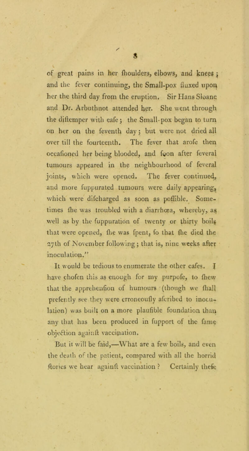 s of great pains in her fhoulders, elbows, and knees ^ and the fever continuing, the Small-pox fluxed upon her the third day from the eruption. Sir Hans Sloane and Dr. Arbuthnot attended her. She went through the diftemper with eafe j the Small-pox began to turn on her on the feventh day; but were not dried all over till the fourteenth. The fever that arofe then oceafioned her being blooded, and fyon after feverai tumours appeared in the neighbourhood of feverai joints, which were opened. The fever continued, and more fuppurated tumours were daily appearing, which were difcharged as soon as poflible. Some- times (lie was troubled with a diarrhoea, whereby, as well as by the fuppuration of twenty or thirty boils that were opened, fhe was fpent, fo that flie died the 27th of November following j that is, nine weeks after inoculation.” It would be tedious to enumerate the other cafes. I have chofen this as enough for my purpofe, to {hew that the apprehenfion of humours (though we fhal! prefently see they were crroneoufly aferibed to inocu- lation) was built on a more plaufible foundation than any that has been produced in fupport of the fame objection againft vaccination. But it will be faid,—What are a few boils, and even the death of the patient, compared with all the horrid {lories we hear againft vaccination ? Certainly thefe