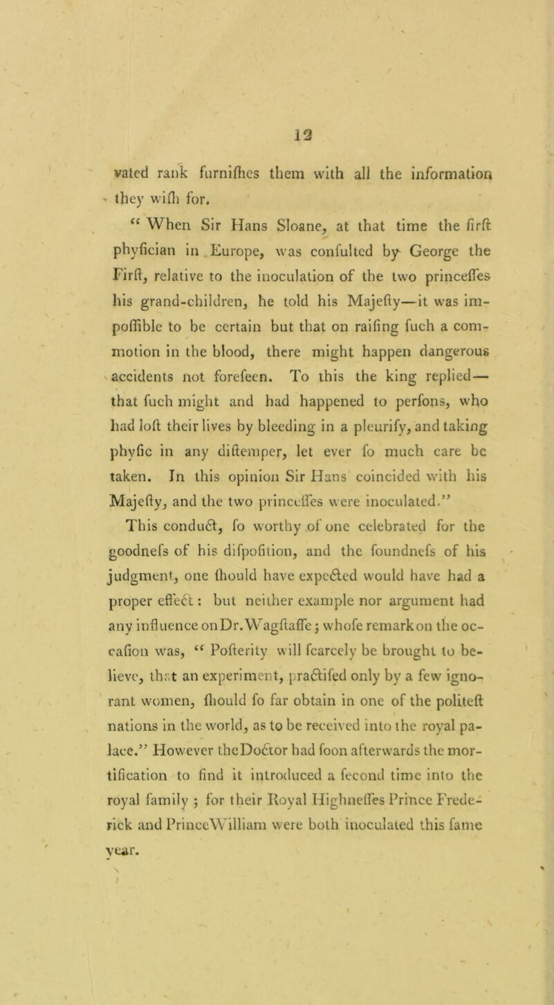 vated rank furnifhcs them with all the information ' they will) for. “ When Sir Hans Sloane, at that time the firft phyfician in Europe, was confulted by George the Firft, relative to the inoculation of the two princeftes his grand-children, he told his Majefty—it was im- poftible to be certain but that on railing fuch a com- motion in the blood, there might happen dangerous accidents not forefeen. To this the king replied — that fuch might and had happened to perfons, who had loft their lives by bleeding in a pleurify, and taking phvfic in any diftemper, let ever fo much care be taken. In this opinion Sir Hans coincided with his Majefty, and the two princeftes were inoculated.” This conduct, fo worthy of one celebrated for the goodnefs of his difpofition, and the foundnefs of his judgment, one Ihould have expedited would have had a proper effect: but neither example nor argument had any influence onDr.Wagftaffe; whofe remarkon the oc- cafion was, “ Pofterity will fcarcely be brought to be- lieve, that an experiment, pradtifed only by a few igno- rant women, Ihould fo far obtain in one of the politeft nations in the world, as to be received into the royal pa- lace.” However theDodtor had foon afterwards the mor- tification to find it introduced a fecond time into the royal family ; for their Royal Highnefles Prince Frede- rick and PrinceWTlliam were both inoculated this fame year.