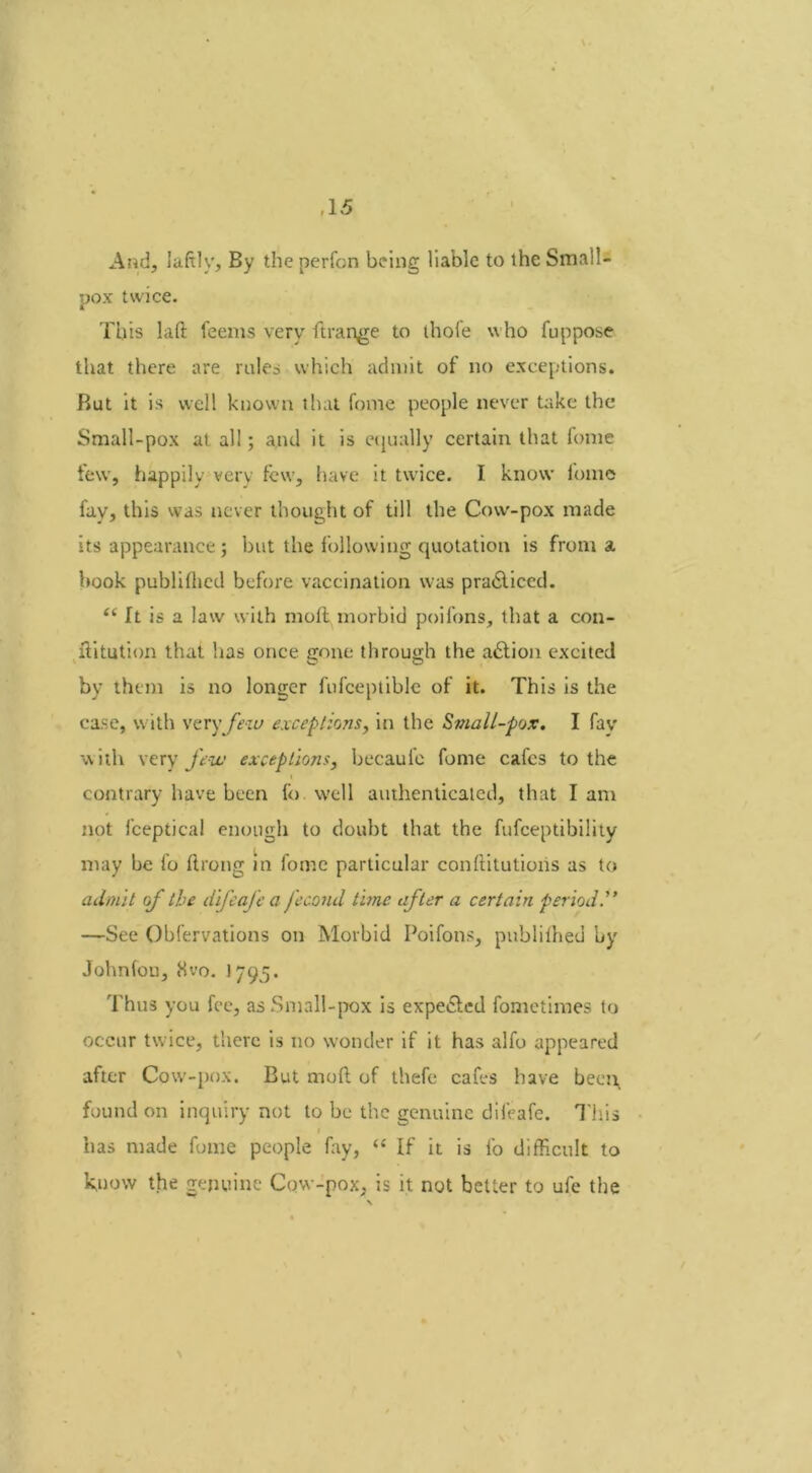 And, Iaftly, By the perfon being liable to the Small- pox twice. This Lift teems very ft range to thofe who fuppose that there are rules which admit of no exceptions. But it is well known that fome people never take the Small-pox at all; and it is equally certain that fome few, happily very few, have it twice. I know fome fay, this was never thought of till the Onv-pox made its appearance; but the following quotation is from a book publiflied before vaccination was practiced. e( ft is a law with moll morbid poifons, that a con- ilitution that lias once gone through the a6tion excited by them is no longer fufceptible of it. This is the case, with very few exceptions, in the Small-pox. I fay with very few exceptions, becaufe fome cafes to the contrary have been fo. well authenticated, that lam not lceptical enough to doubt that the fufeeptibility may be fo ftrong in fome particular conllitutions as to admit of the difeafe a j'econd time after a certain period .” —See Obfervations on Morbid Poifons, publilhed by Johnfou, 8vo. 1795. Thus you fee, as Small-pox is expe&ed fometimes to occur twice, there is no wonder if it has alfo appeared after Cow-pox. But moll of thefe cafes have been found on inquiry not to be the genuine difeafe. This » has made fome people fay, “ If it is fo difficult to know the genuine Cow-pox, is it not better to ufe the