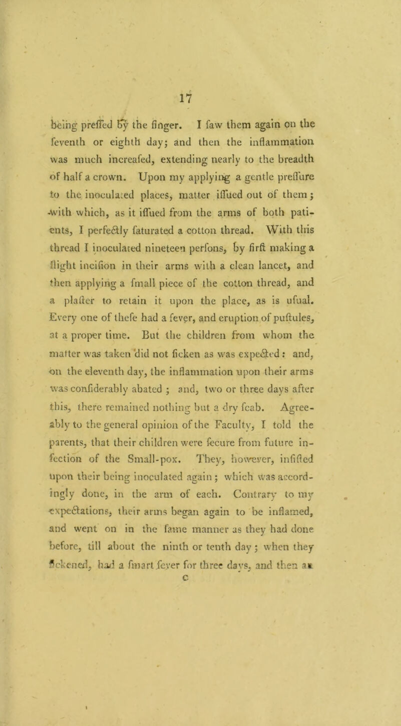 being prefled By the finger. I faw them again on the feventh or eighth day; and then the inflammation was much increafed, extending nearly to the breadth of half a crown. Upon my applying a gentle preflure to the inoculated places, matter iflued out of them j -with which, as it iflfued from the arms of both pati- ents, I perfectly faturated a cotton thread. With this thread I inoculated nineteen perfons, by firft making a flight incifion in their arms with a clean lancet, and then applying a fmall piece of the cotton thread, and a plafter to retain it upon the place, as is ufual. Every one of thefe had a fever, and eruption of puftules, at a proper time. But the children from whom the matter was taken 'did not ficken as was expeCted : and, on the eleventh day, the inflammation upon their arms was confiderably abated ; and, two or three days after this, there remained nothing but a dry fcab. Agree- ably to the general opinion of the Faculty, I told the parents, that their children were fecure from future in- fection of the Small-pox. They, however, infifled upon their being inoculated again ; which was accord- ingly done, in the arm of each. Contrary to my expectations, their arms began again to be inflamed, and went on in the fame manner as they had done before, till about the ninth or tenth day; when they flckened, had a fmart .fever for three da vs, and then an c